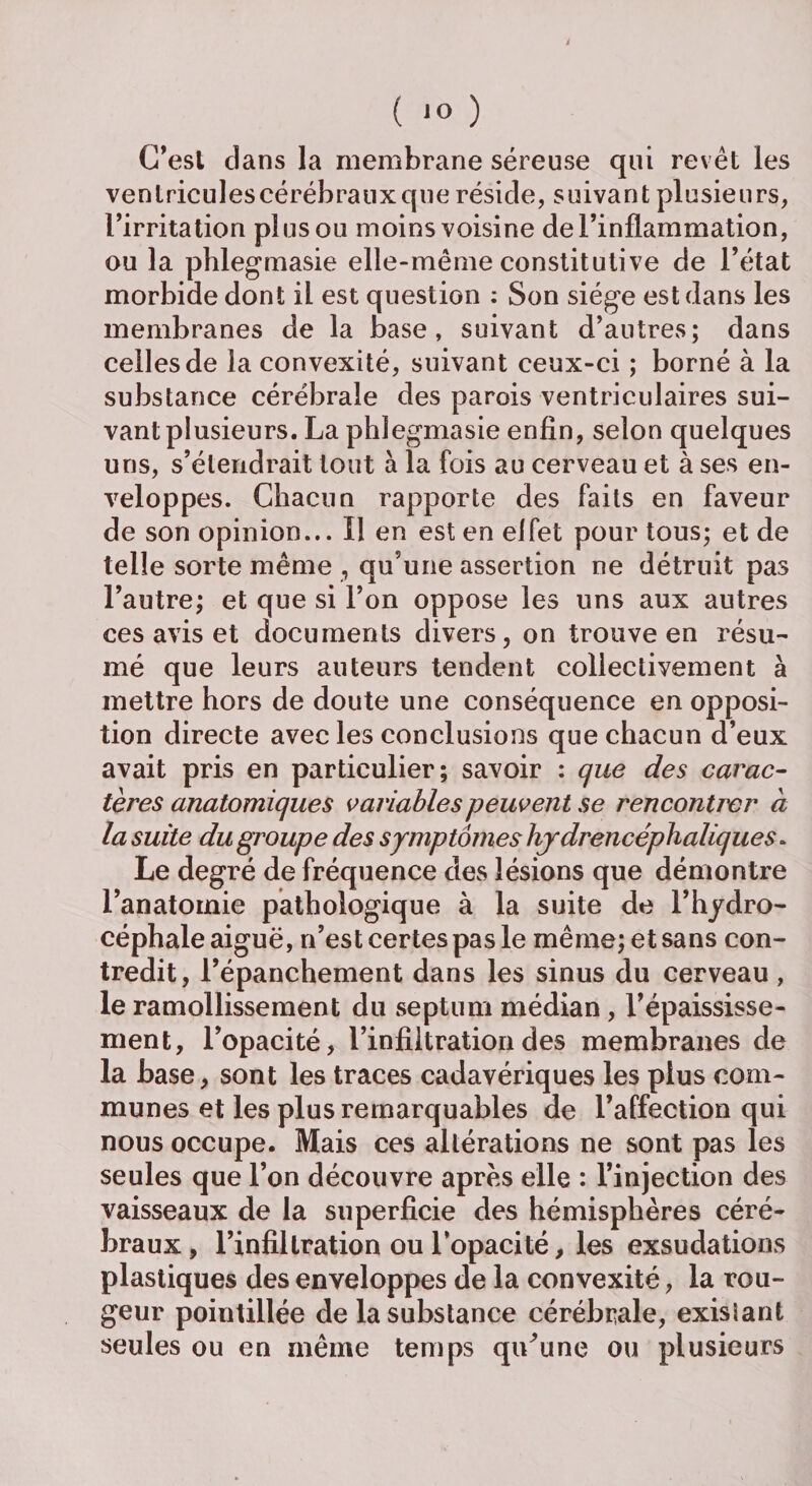 C’est clans la membrane séreuse qui revêt les ventricules cérébraux que réside, suivant plusieurs, l’irritation plus ou moins voisine de l’inflammation, ou la phlegmasie elle-même constitutive de l’état morbide dont il est question : Son siège est dans les membranes de la base, suivant d’antres; dans celles de la convexité, suivant ceux-ci ; borné à la substance cérébrale des parois ventriculaires sui¬ vant plusieurs. La phlegmasie enfin, selon quelques uns, s’étendrait tout à la fois au cerveau et à ses en¬ veloppes. Chacun rapporte des faits en faveur de son opinion... Il en est en elfet pour tous; et de telle sorte même , qu’une assertion ne détruit pas l’autre; et que si l’on oppose les uns aux autres ces avis et documents divers, on trouve en résu¬ mé que leurs auteurs tendent collectivement à mettre hors de doute une conséquence en opposi¬ tion directe avec les conclusions que chacun d’eux avait pris en particulier; savoir : que des carac¬ tères anatomiques variables peuvent se rencontrer a la suite du groupe des symptômes hjdrencéphaliques. Le degré de fréquence des lésions que démontre l’anatomie pathologique à la suite de l’hydro¬ céphale aiguë, n’est certes pas le même; et sans con¬ tredit, l’épanchement dans les sinus du cerveau, le ramollissement du septum médian , l’épaississe¬ ment, l’opacité, l’infiltration des membranes de la base, sont les traces cadavériques les plus com¬ munes et les plus remarquables de l’affection qui nous occupe. Mais ces altérations ne sont pas les seules que l’on découvre après elle : l’injection des vaisseaux de la superficie des hémisphères céré¬ braux, l’infiltration ou l’opacité, les exsudations plastiques des enveloppes de la convexité, la rou¬ geur pointillée de la substance cérébrale, exisiant seules ou en même temps qiCune ou plusieurs