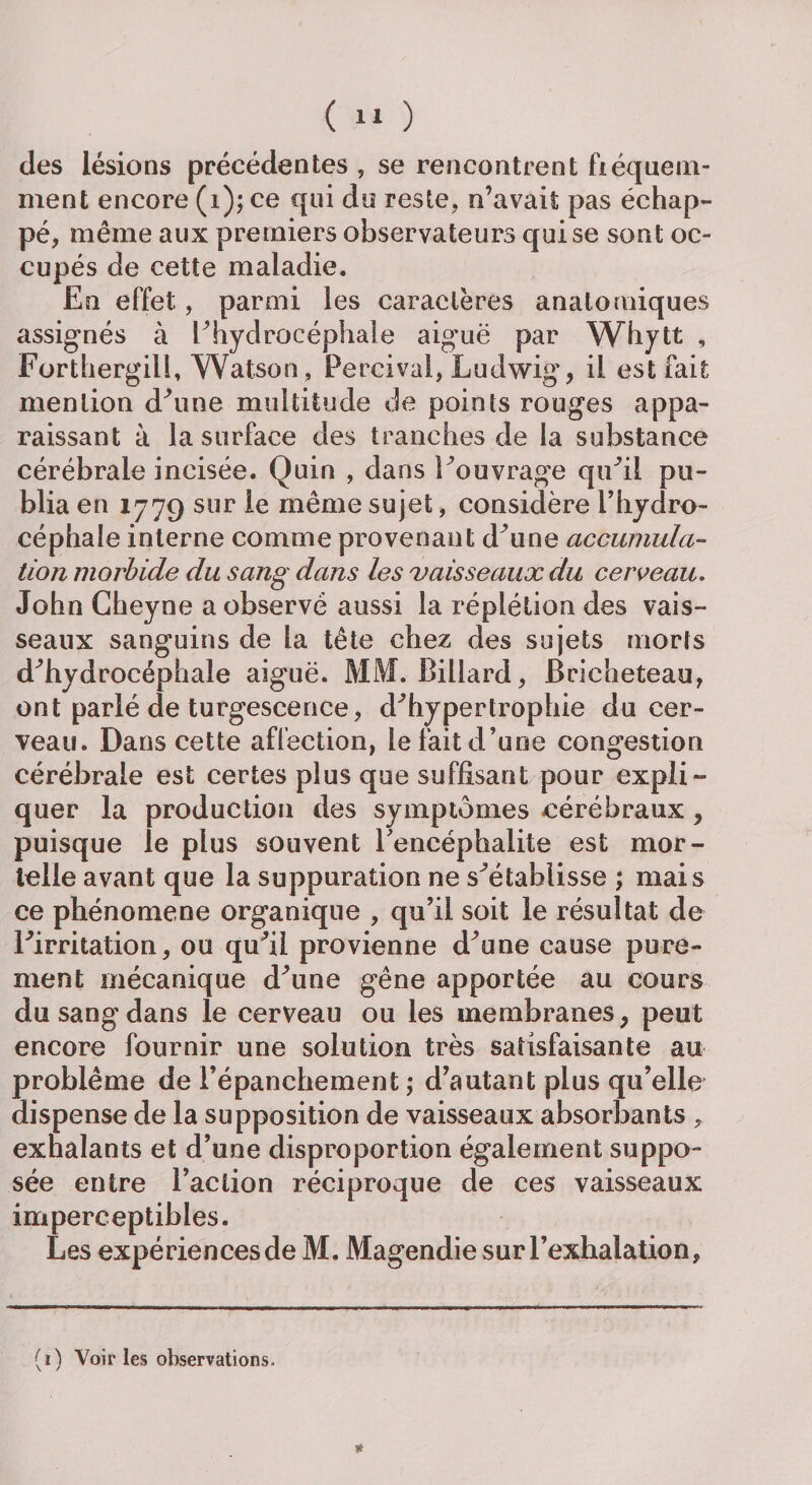 des lésions précédentes , se rencontrent fréquem¬ ment encore (i); ce qui do reste, n’avait pas échap¬ pé, même aux premiers observateurs qui se sont oc¬ cupés de cette maladie. En effet, parmi les caractères anatomiques assignés à l’hydrocéphale aiguë par Whytt , Forthergill, Watson, Percival, Ludwig, il est fait mention d’une multitude de points rouges appa¬ raissant à la surface des tranches de la substance cérébrale incisée. Quin , dans l’ouvrage qu’il pu¬ blia en 1779 sur le même sujet, considère l’hydro¬ céphale interne comme provenant d’une accumula¬ tion morbide du sang dans les vaisseaux du cerveau. John Cheyne a observé aussi la réplélion des vais¬ seaux sanguins de la tête chez des sujets morts d’hydrocéphale aiguë. MM. Billard, Bricheteau, ont parlé de turgescence, d’hypertrophie du cer¬ veau. Dans cette affection, le fait d’une congestion cérébrale est certes plus que suffisant pour expli¬ quer la production des symptômes cérébraux , puisque le plus souvent l’encéphalite est mor¬ telle avant que la suppuration ne s’établisse ; mais ce phénomène organique , qu’il soit le résultat de l’irritation, ou qu’il provienne d’une cause pure¬ ment mécanique d’une gêne apportée au cours du sang dans le cerveau ou les membranes, peut encore fournir une solution très satisfaisante au problème de l’épanchement ; d’autant plus qu’elle dispense de la supposition de vaisseaux absorbants , exhalants et d’une disproportion également suppo¬ sée entre l’action réciproque de ces vaisseaux imperceptibles. Les expériences de M. Magendie sur l’exhalation, (ï) Voir ies observations.