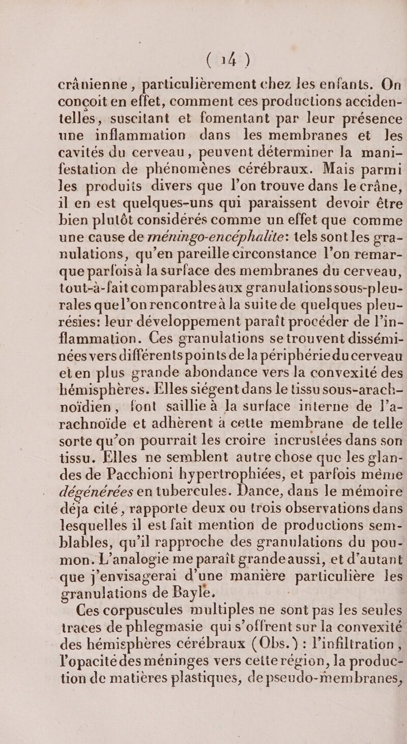 crânienne, particulièrement chez les enfants. On conçoit en effet, comment ces productions acciden¬ telles, suscitant et fomentant par leur présence une inflammation dans les membranes et les cavités du cerveau, peuvent déterminer la mani¬ festation de phénomènes cérébraux. Mais parmi les produits divers que l’on trouve dans le crâne, il en est quelques-uns qui paraissent devoir être bien plutôt considérés comme un effet que comme une cause de méningo-encéphcditei tels sont les gra¬ nulations, qu’en pareille circonstance l’on remar¬ que parfois à la surface des membranes du cerveau, tout-à-fait comparables aux granulalionssous-pleu- rales quel’on rencontre à la suite de quelques pleu¬ résies: leur développement paraît procéder de l’in¬ flammation. Ces granulations se trouvent dissémi¬ nées vers différents poin ts de la périphériedu cerveau et en plus grande abondance vers la convexité des hémisphères. Elles siègent dans le tissu sous-arach¬ noïdien , font saillie à la surface interne de l’a¬ rachnoïde et adhèrent â cette membrane de telle sorte qu^on pourrait les croire incrustées dans son tissu. Elles ne semblent autre chose que les glan¬ des de Pacchioni hypertrophiées, et parfois même dégénérées en tubercules. Dance, dans le mémoire déjà cité, rapporte deux ou trois observations dans lesquelles il est fait mention de productions sem¬ blables, qu’il rapproche des granulations du pou¬ mon. L’analogie me paraît grande aussi, et d’autant que j’envisagerai d’une manière particulière les granulations de Bayle. Ces corpuscules multiples ne sont pas les seules traces de phlegmasie qui s’offrent sur la convexité des hémisphères cérébraux (Qbs.) : l’infiltration, l’opacité des méninges vers celte région, la produc¬ tion de matières plastiques, de pseudo-membranes.