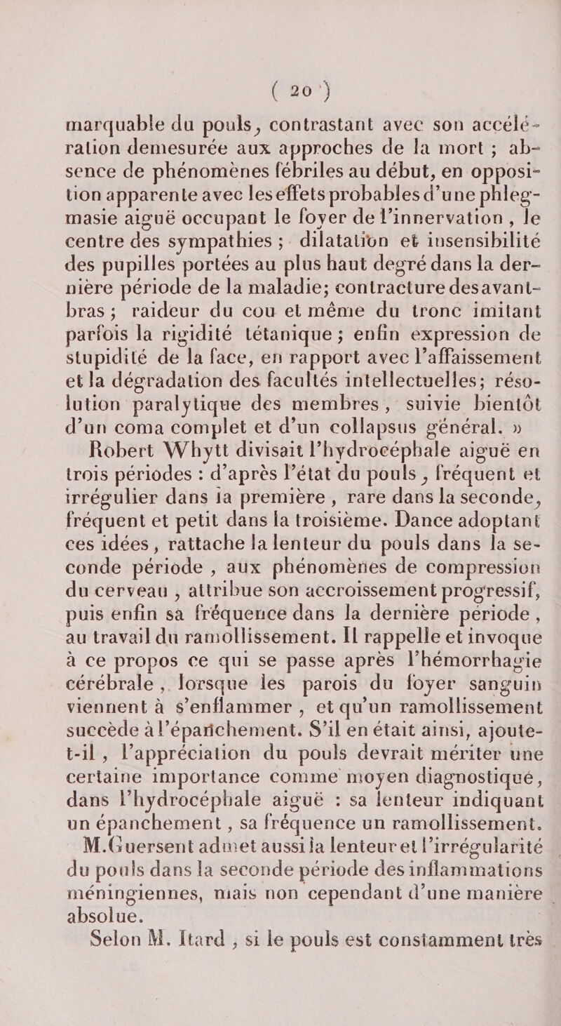 marquable du pouls, contrastant avec son accélé¬ ration démesurée aux approches de la mort ; ab¬ sence de phénomènes fébriles au début, en opposi¬ tion apparente avec les effets probables d’une phleg- masie aiguë occupant le foyer de l’innervation , le centre des sympathies ; dilatation et insensibilité des pupilles portées au plus haut degré dans la der¬ nière période de la maladie; contracture desavant- bras ; raideur du cou et même du tronc imitant parfois la rigidité tétanique ; enfin expression de stupidité de la face, en rapport avec l’afFaissement et la dégradation des facultés intellectuelles; réso¬ lution paralytique des membres , suivie bientôt d’un coma complet et d’un eollapsus général. » Robert Whytt divisait l’hydrocéphale aiguë en trois périodes : d’après l’état du pouls, fréquent et irrégulier dans la première , rare dans la seconde, fréquent et petit dans la troisième. Dance adoptant ces idées , rattache la lenteur du pouls dans la se¬ conde période , aux phénomènes de compression du cerveau , attribue son accroissement progressif, puis enfin sa fréquence dans la dernière période , au travail du ramollissement. Il rappelle et invoque à ce propos ce qui se passe après l’hémorrhagie cérébrale , lorsque les parois du foyer sanguin viennent à s’enflammer, et qu’un ramollissement succède ài’épaiichement. S’il en était ainsi, ajoute- t-il , l’appréciation du pouls devrait mériter une certaine importance comme moyen diagnostique, dans l’hydrocéphale aiguë : sa lenteur indiquant un épanchement, sa fréquence un ramollissement. M.G uersent admet aussiia lenteurel l’irrégularité du pouls dans la seconde période des inflammations méningiennes, mais non cependant d’une manière absolue. Selon M. Itard , si le pouls est constamment très