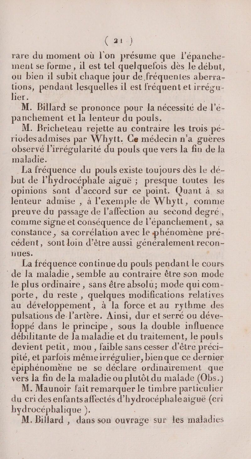 rare du moment où l'on présume que l’épanche¬ ment se forme , il est tel quelquefois dès le début, ou bien il subit chaque jour de.fréquentes aberra¬ tions, pendant lesquelles il est fréquent et irrégu¬ lier. M. Billard se prononce pour la nécessité de l’é- panchement et la lenteur du pouls. M. Bricheteau rejette au contraire les trois pé¬ riodes admises par Whytt. Ce médecin n’a guères observé l’irrégularité du pouls que vers la fin de la maladie. La fréquence du pouls existe toujours dès le dé-» but de l’hydrocéphale aiguë ; presque toutes les opinions sont d’accord sur ce point. Quant à sa lenteur admise , à l’exemple de Whytt, comme preuve du passage de l’affection au second degré , comme signe et conséquence de l’épanchemen t, sa constance, sa corrélation avec le phénomène pré¬ cédent, sont loin d’être aussi généralement recon¬ nues. La fréquence continue du pouls pendant le cours de la maladie, semble au contraire être son mode le plus ordinaire, sans être absolu; mode qui com¬ porte, du reste , quelques modifications relatives au développement, à la force et au rythme des pulsations de l’artère. Ainsi, dur et serré ou déve¬ loppé dans le principe, sous la double influence débilitante de la maladie et du traitement, le pouls devient petit, mou , faible sans cesser d’être préci¬ pité, et parfois même irrégulier, bien que ce dernier épiphénomène ne se déclare ordinairement que vers la fin de la maladie ou plutôt du malade (Obs. ) M. Maunoir fait remarquer le timbre particulier du cri des enfants affectés d’hydrocéphale aiguë (cri bydrocéphalique ). M. Billard , dans son ouvrage sur les maladies