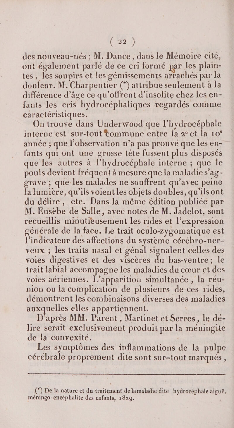 des nouveau-nés 5 M. Dance, dans le Mémoire cité, ont également parlé de ce cri formé par les plain¬ tes , les soupirs et les gémissements arrachés par la douleur. M. Charpentier (*) attribue seulement à la différence d’âge ce qu’offrent d’insolite chez les en¬ fants les cris hydrocéphaliques regardés comme caractéristiques. On trouve dans Underwood que l’hydrocéphale interne est sur-tout Commune entre la 20 et la 10® année ; que l’observation n’a pas prouvé que les en¬ fants qui ont une grosse tête fussent plus disposés que les autres à l’hydrocéphale interne ; que le pouls devient fréquent à mesure que la maladie s’ag¬ grave ; que les malades ne souffrent qu’avec peine la lumière, qu’ils voient les objets doubles, qu’ils ont du délire , etc. Dans la même édition publiée par M. Eusèbe de Salle, avec notes de M. Jadelot, sont recueillis minutieusement les rides et l’expression générale de la face. Le trait oculo-zygomatique est l’indicateur des affections du système cérébro-ner¬ veux ; les traits nasal et gênai signalent celles des voies digestives et des viscères du bas-ventre; le trait labial accompagne les maladies do cœur et des voies aériennes. L’apparition simultanée , la réu¬ nion ou la complication de plusieurs de ces rides, démontrent les combinaisons diverses des maladies auxquelles elles appartiennent. D’après MM. Parent, Martinet et Serres, le dé¬ lire serait exclusivement produit par la méningite de la convexité. Les symptômes des inflammations de la pulpe cérébrale proprement dite sont surtout marqués , (*) De la nature et du traitement de la maladie dite hydrocéphale aiguë, méningo encéphalite des enfants, 1829.