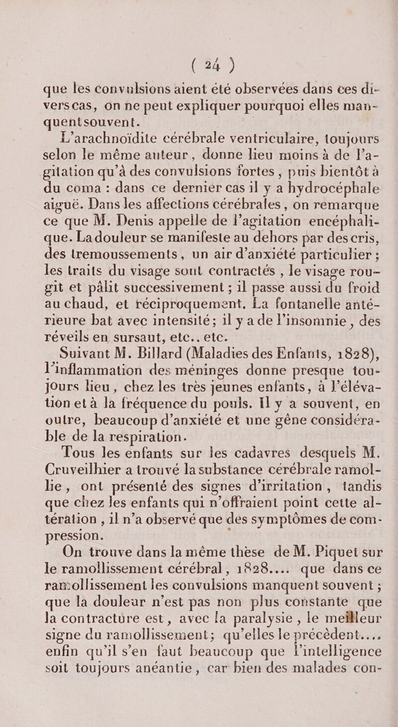 que les convulsions aient été observées dans ces di¬ vers cas, on ne peut expliquer pourquoi elles man¬ quent souvent. L’arachnoïdile cérébrale ventriculaire, toujours selon le même auteur, donne lieu moins à de Fa- gitation qu’à des convulsions fortes , puis bientôt à du coma : dans ce dernier cas il y a hydrocéphale aiguë. Dans les affections cérébrales , on remarque ce que M. Denis appelle de l’agitation encéphali¬ que. La douleur se manifeste au dehors par des cris, des trémoussements, un air d’anxiété particulier ; les traits du visage sont contractés , le visage rou¬ git et pâlit successivement ; il passe aussi du froid au chaud, et réciproquement. La fontanelle anté¬ rieure bat avec intensité; il y a de l’insomnie, des réveils en sursaut, etc., etc. Suivant M. Billard (Maladies des Enfants, 1828), ^inflammation des méninges donne presque tou¬ jours lieu , chez les très jeunes enfants, à l’éléva¬ tion et à la fréquence du pouls. Il y a souvent, en outre, beaucoup d’anxiété et une gêne considéra¬ ble de la respiration. Tous les enfants sur les cadavres desquels M. Cruveilhier a trouvé la substance cérébrale ramol¬ lie , ont présenté des signes d’irritation , tandis que chez les enfants qui n’offraient point cette al¬ tération , il n’a observé que des symptômes de com¬ pression. On trouve dans la même thèse de M. Piquet sur le ramollissement cérébral, 1828.... que dans ce ramollissement les convulsions manquent souvent ; que la douleur n’est pas non plus constante que la contracture est, avec la paralysie , le meilleur signe du ramollissement; qu’elles le précèdent.... enfin qu’il s’en faut beaucoup que l’intelligence soit toujours anéantie, car bien des malades con-