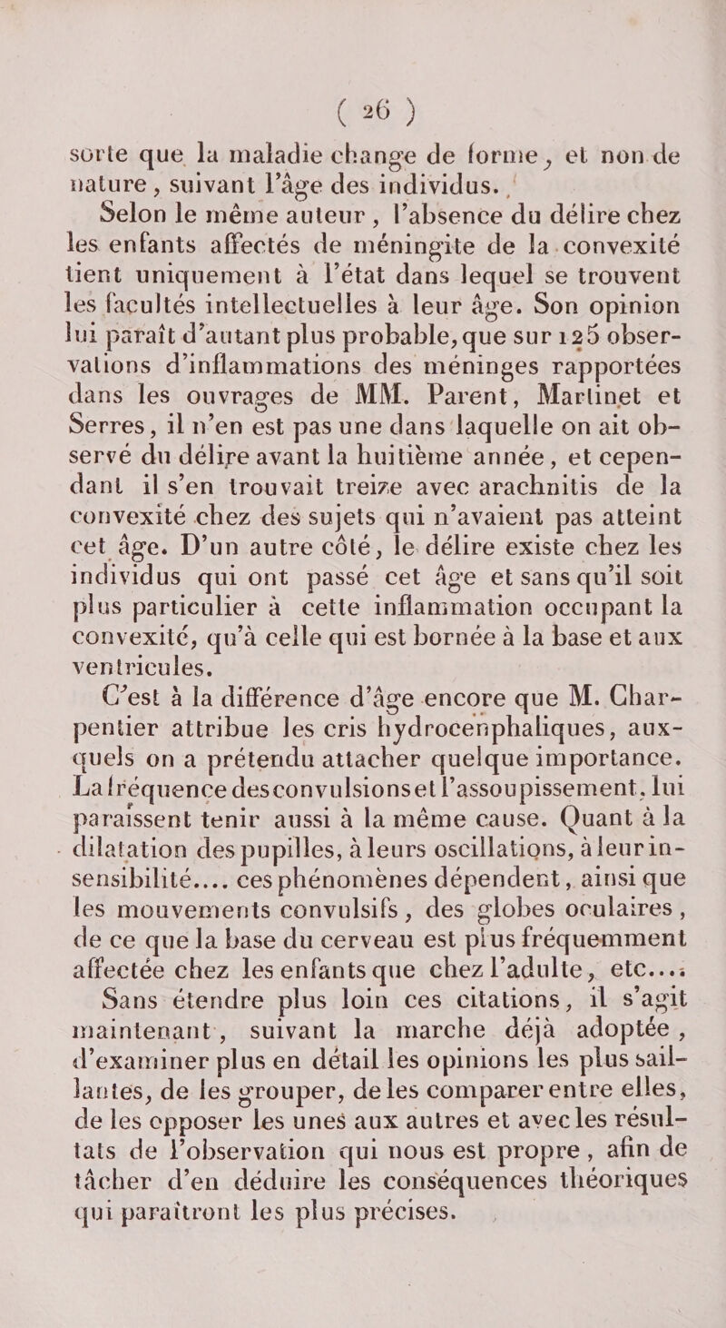 sorte que la maladie change de forme y et non de nature , suivant l’âge des individus. Selon le même auteur , l’absence du délire chez les enfants affectés de méningite de la convexité tient uniquement à l’état dans lequel se trouvent les facultés intellectuelles à leur âge. Son opinion lui paraît d’autant plus probable, que sur 126 obser¬ vations d’inflammations des méninges rapportées dans les ouvrages de MM. Parent, Martinet et Serres, il n’en est pas une dans laquelle on ait ob¬ servé du délire avant la huitième année , et cepen¬ dant il s’en trouvait treize avec arachnitis de la convexité chez des sujets qui n’avaient pas atteint cet âge. D’un autre côté, le délire existe chez les individus qui ont passé cet âge et sans qu’il soit plus particulier â cette inflammation occupant la convexité, qu’à celle qui est bornée à la base et aux ventricules. C^est à la différence d’âge encore que M. Char¬ pentier attribue les cris hydrocenphaliques, aux¬ quels on a prétendu attacher quelque importance. Lalréquencedesconvulsionset l’assoupissement, lui paraissent tenir aussi à la même cause. Quant à la dilatation des pupilles, à leurs oscillations, à leur in¬ sensibilité_ces phénomènes dépendent, ainsique les mouvements convulsifs , des globes oculaires , de ce que la base du cerveau est plus fréquemment affectée chez les enfants que chez l’adulte, etc...-. Sans étendre plus loin ces citations, il s’agit maintenant , suivant la marche déjà adoptée , d’examiner plus en détail les opinions les plus sail¬ lantes, de les grouper, de les comparer entre elles, de les opposer les unes aux autres et avec les résul¬ tats de l’observation qui nous est propre , afin de tâcher d’en déduire les conséquences théoriques qui paraîtront les plus précises.