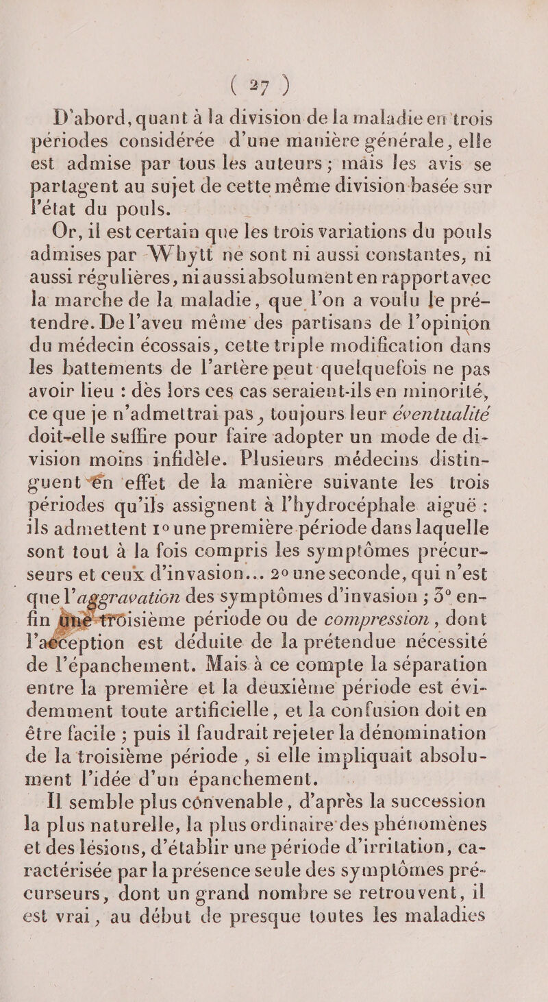 D’abord, quant à ia division de la maladie en trois périodes considérée d’une manière générale, elle est admise par tous les auteurs ; mais les avis se partagent au sujet de cette même division basée sur Fétat du pouls. Or, il est certain que les trois variations du pouls admises par Whylt ne sont ni aussi constantes, ni aussi régulières, niaussiabsolument en rapportav.ec la marche de la maladie, que l’on a voulu le pré¬ tendre. De l’aveu même des partisans de l’opinion du médecin écossais, cette triple modification dans les battements de l’artère peut quelquefois ne pas avoir lieu : dès lors ces cas seraient-ils en minorité, ce que je n’admettrai pas^ toujours leur éventualité doit-elle suffire pour faire adopter un mode de di¬ vision moins infidèle. Plusieurs médecins distin¬ guent €n effet de la manière suivante les trois périodes qu’ils assignent a l’hydrocéphale aiguë : ils admettent i° une première période dans laquelle sont tout à la fois compris les symptômes précur¬ seurs et ceux d’invasion... 20 une seconde, qui n’est que Y aggravation des symptômes d’invasion ; 3° en¬ fin ffnë troisième période ou de compression, dont Pa©ception est déduite de la prétendue nécessité de l’épanchement. Mais à ce compte la séparation entre la première et la deuxième période est évi¬ demment toute artificielle , et la confusion doit en être facile ; puis il faudrait rejeter la dénomination de la troisième période , si elle impliquait absolu¬ ment l’idée d’un épanchement. Il semble plus convenable , d’après la succession la plus naturelle, la plus ordinaire des phénomènes et des lésions, d’établir une période d’irritation, ca¬ ractérisée par la présence seule des symptômes pré¬ curseurs, dont un grand nombre se retrouvent, il est vrai, au début de presque toutes les maladies