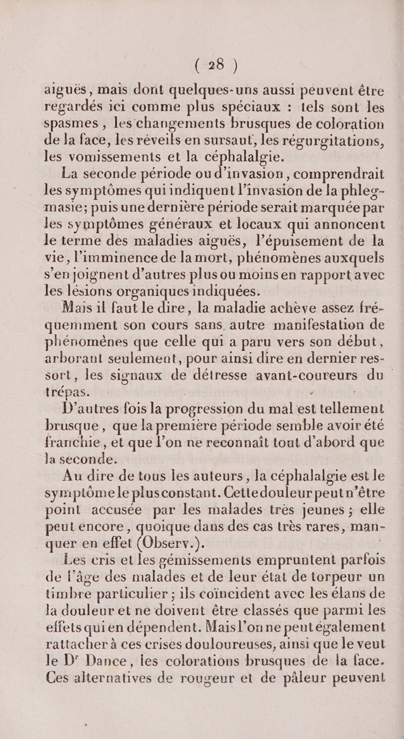 aiguës, mais dont quelques-uns aussi peuvent être regardés ici comme plus spéciaux : tels sont les spasmes, les changements brusques décoloration de la face, les réveils en sursaut, les régurgitations, les vomissements et la céphalalgie. u d’invasion, comprendrait uen t l’invasion de la phleg- période serait marquée par les symptômes généraux et locaux qui annoncent le terme des maladies aiguës, l’épuisement de la vie, l’imminence de la mort, phénomènes auxquels s’en joignent d’autres plus ou moins en rapport avec les lésions organiques indiquées. Mais il faut le dire, la maladie achève assez fré¬ quemment son cours sans autre manifestation de phénomènes que celle qui a paru vers son début , arborant seulement, pour ainsi dire en dernier res¬ sort, les signaux de délresse avant-coureurs du trépas. D’autres fois la progression du mal est tellement brusque, que la première période semble avoir été franchie, et que l’on ne reconnaît tout d’abord que la seconde. Au dire de tous les auteurs, la céphalalgie est le symptomelepiusconstant. Cettedouleurpeutn’être point accusée par les malades très jeunes ; elle peut encore, quoique dans des cas très rares, man¬ quer en effet (Observ.). Les cris et les gémissements empruntent parfois de l’âge des malades et de leur état de torpeur un timbre particulier ; ils coïncident avec les élans de la douleur et ne doivent être classés que parmi les effets qui en dépendent. Maisl’onnepeutégalement rattacher à ces crises douloureuses, ainsi que le veut le Dr Dance, ies colorations brusques de la face. Ces alternatives de rougeur et de pâleur peuvent i^a seconde penoae o les symptômes qui indiq masie; puis une dernière