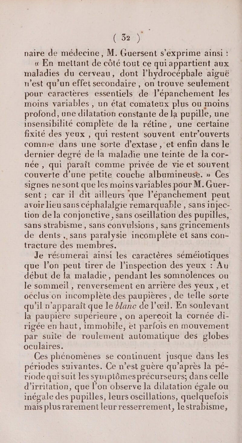 naire de médecine, M. Guersent s’exprime ainsi : « En niellant de côté tout ce qui appartient aux maladies du cerveau, dont l’hydrocéphale aiguë n’est qu’un effet secondaire , on trouve seulement pour caractères essentiels de l’épanchement les moins variables , un état comateux plus ou moins profond, une dilatation constante de la pupille, une insensibilité complète de la rétine, une certaine fixité d es yeux , qui restent souvent entr’ouverts comme dans une sorte d’extase, et enfin dans le dernier degré de la maladie une teinte de la cor¬ née , qui paraît comme privée de vie et souvent couverte d’une petite couche albumineus'e. » Ces signes ne sont que les moins variables pour M. Guer¬ sent ; car il dit ailleurs que l’épanchement peut avoir lieu sans céphalalgie remarquable , sans injec¬ tion de la conjonctive,, sans oscillation des pupilles, sans strabisme, sans convulsions, sans grincements de dents sans paralysie incomplète et sans con¬ tracture des membres. Je résumerai ainsi les caractères séméiotiques que l’on peut tirer de l’inspection des yeux : Au début de la maladie , pendant les somnolences ou le sommeil, renversement en arrière des yeux, et occlus on incomplète des paupières , de telle sorte qu’il n’apparaît que le hlanc de l’œil. En soulevant la paupière supérieure , on aperçoit la cornée di¬ rigée en haut, immobile, et parfois en mouvement par suite de roulement automatique des globes oculaires. Ces phénomènes se continuent jusque dans les périodes suivantes. Ce n’est guère qu’après la pé¬ riode qui suit les symptômes précurseurs; dans celle d’irritation, que l’on observe la dilatation égale ou inégale des pupilles, leurs oscillations, quelquefois mais pins rarement leur resserrement^ le strabisme,
