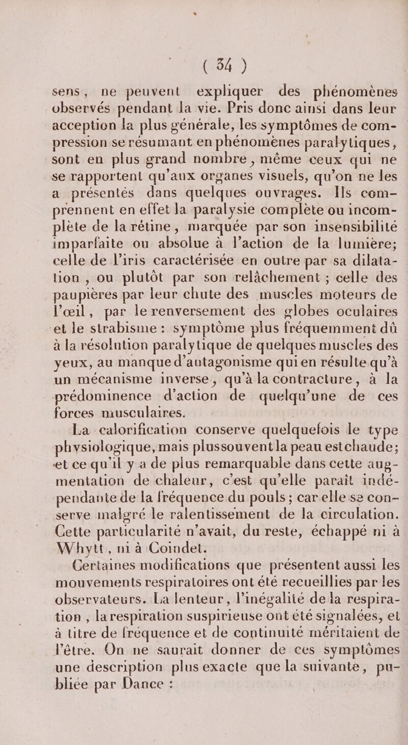 ■% ' ( 34 ) sens, ne peuvent expliquer des phénomènes observés pendant la vie. Pris donc ainsi dans leur acception la plus générale, les symptômes de com¬ pression se résumant en phénomènes paralytiques, sont eu plus grand nombre ; même ceux qui ne se rapportent qu’aux organes visuels, qu’on ne les a présentés dans quelques ouvrages. Ils corn-» prennent en effet la paralysie complète ou incom¬ plète de la rétine , marquée par son insensibilité imparfaite ou absolue à l’action de la lumière; celle de l’iris caractérisée en outre par sa dilata¬ tion , ou plutôt par son relâchement ; celle des paupières par leur chute des muscles moteurs de l’œil, par le renversement des globes oculaires et le strabisme : symptôme plus fréquemment dû à la résolution paralytique de quelques muscles des yeux, au manque d’antagonisme qui en résulte qu’à un mécanisme inverse,, qu’à la contracture , à la prédominence d’action de quelqu’une de ces forces musculaires. La calorification conserve quelquefois le type physiologique, mais plussouventlapeau estchaude; et ce qu’il y a de plus remarquable dans cette aug¬ mentation de chaleur, c’est qu’elle paraît indé¬ pendante de la fréquence du pouls ; car elle se con¬ serve malgré le ralentissement de la circulation. Cette particularité n’avait, du reste, échappé ni à Whytt, ni à Coindet. Certaines modifications que présentent aussi les mouvements respiratoires ont été recueillies par les observateurs. La lenteur, l’inégalité delà respira¬ tion , la respiration suspirieuse ont été signalées, et à titre de fréquence et de continuité méritaient de l’être. On ne saurait donner de ces symptômes une description plus exacte que la suivante, pu¬ bliée par Dance :