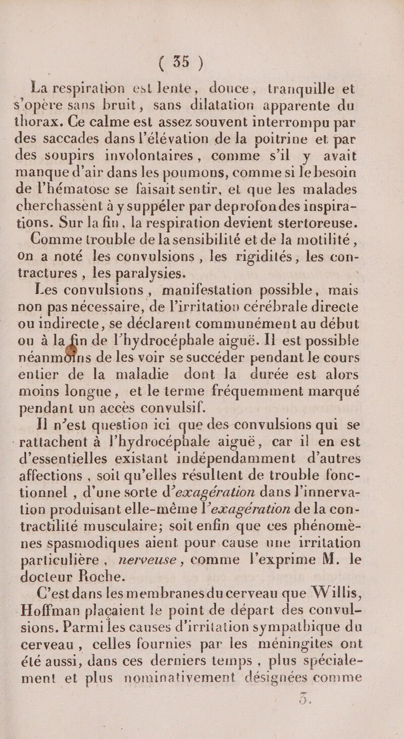 \v La respira lion est lente, douce, tranquille et s'opère sans bruit, sans dilatation apparente du thorax. Ce calme est assez souvent interrompu par des saccades dans l’élévation delà poitrine et par des soupirs involontaires, comme s’il y avait manque d’air dans les poumons, comme si le besoin de F hématose se faisait sentir, et que les malades cherchassent; à y suppéler par deprofondes inspira¬ tions. Sur la fin , la respiration devient stertoreuse. Comme trouble de la sensibilité et de la motilité , on a noté les convulsions , les rigidités, les con¬ tractures , les paralysies. Les convulsions , manifestation possible, mais non pas nécessaire, de l’irritation cérébrale directe ou indirecte, se déclarent communément au début ou à la fin de 1 hydrocéphale aiguë. Il est possible néanmoins de les voir se succéder pendant le cours entier de la maladie dont la durée est alors moins longue , et le terme fréquemment marqué pendant un accès convulsif. Il n^est question ici que des convulsions qui se rattachent à l’hydrocéphale aiguë, car il en est d’essentielles existant indépendamment d’autres affections , soit qu’elles résultent de trouble fonc¬ tionnel , d’une sorte d’ exagération dans l’innerva¬ tion produisant elle-même Y exagération de la con¬ tractilité musculaire; soit enfin que ces phénomè¬ nes spasmodiques aient pour cause une irritation particulière, nerveuse, comme l’exprime [VI. le docteur Roche. C’est dans les membranesdu cerveau que W il lis, Hoffman plaçaient le point de départ des convul¬ sions. Parmi les causes d’irritation sympathique du cerveau , celles fournies par les méningites ont été aussi, dans ces derniers temps , plus spéciale¬ ment et plus nominativement désignées comme o <