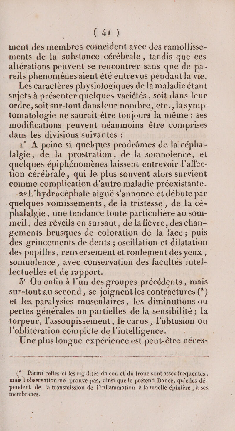 ( 4< ) rue ni des membres coïncident avec des ramollisse¬ ments de la substance cérébrale , tandis que ces altérations peuvent se rencontrer sans que de pa¬ reils phénomènes aient été entrevus pendant la vie. Les caractères physiologiques de la maladie étant sujets à présenter quelques variétés, soit dans leur ordre, soit sur-tout dans leur nombre, etc., la symp¬ tomatologie ne saurait être toujours la même : ses modifications peuvent néanmoins être comprises dans les divisions suivantes : i° A peine si quelques prodromes de la cépha¬ lalgie, de la prostration, de la somnolence, et quelques épiphénomènes laissent entrevoir l'affec¬ tion cérébrale, qui le plus souvent alors survient comme complication d’autre maladie préexistante. 2°L’hydrocéphale aiguë s’annonce et débute par quelques vomissements, de la tristesse , de la cé¬ phalalgie, une tendance toute particulière au som¬ meil , des réveils en sursaut, de la fièvre, des chan¬ gements brusques de coloration de la lace; puis des grincements de dents ; oscillation et dilatation des pupilles, renversement et roulement des yeux , somnolence, avec conservation des facultés inteL lectuelles et de rapport. 3° Ou enfin à l’un des groupes précédents, mais sur-tout au second , se joignent les contractures (*) et les paralysies musculaires , les diminutions ou pertes générales ou partielles de la sensibilité ; la torpeur, l’assoupissement, lecarus , l’obtusion ou l’oblitération complète de l’intelligence. Une plus longue expérience est peut-être néces- (*) Parmi celles-ci les rigidités dn cou et du tronc sont assez fréquentes , mais l’observation ne prouve pas, ainsi que le prétend Dance, qu’elles dé¬ pendent de la transmission de l’inflammation à la moelle épinière , à ses membranes.