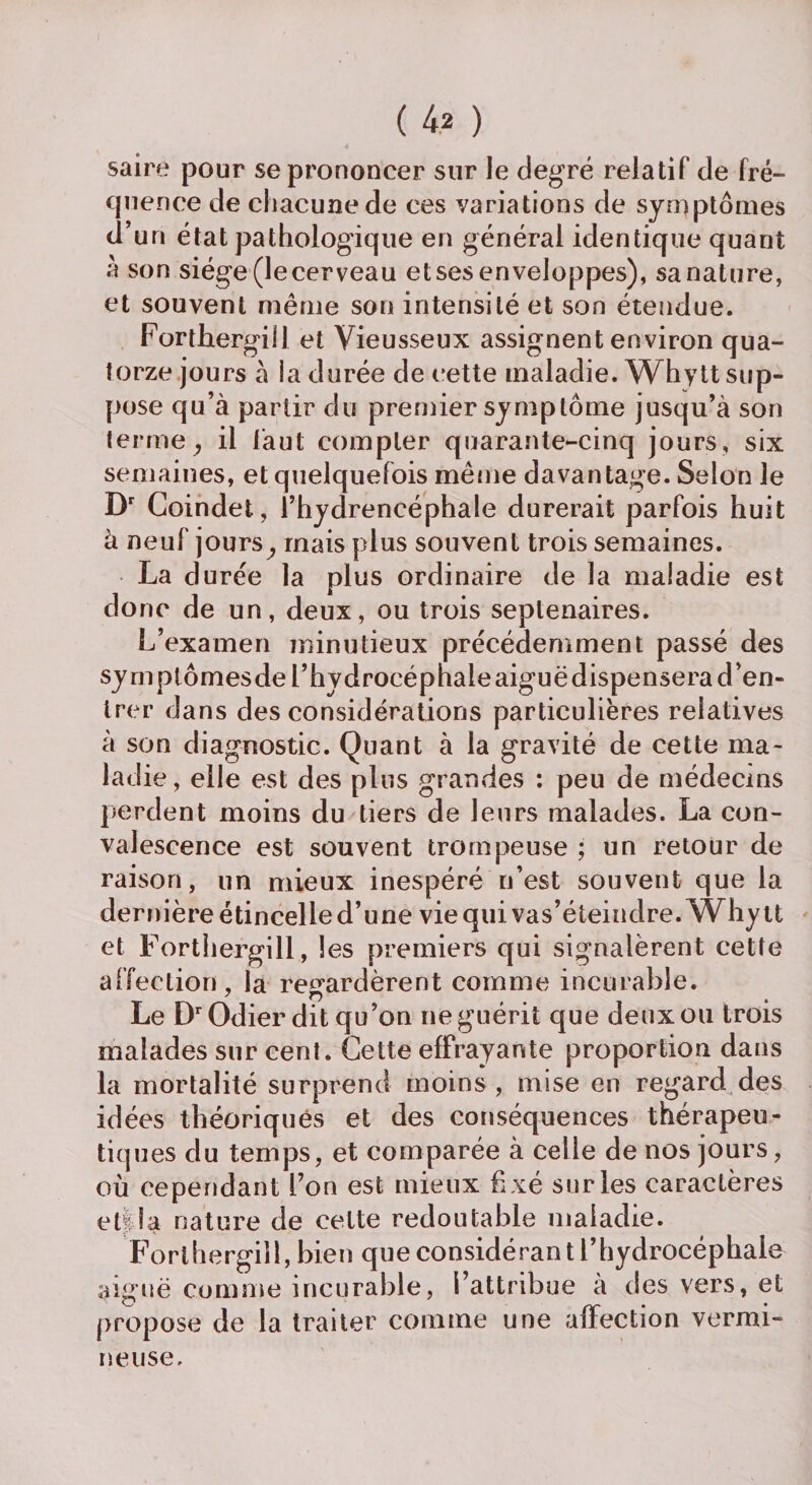 saire pour se prononcer sur le degré relatif de fré¬ quence de chacune de ces variations de symptômes d’uri état pathologique en générai identique quant à son siège (lecerveau etses enveloppes), sanature, et souvent même son intensité et son étendue. Forthergill et Vieusseux assignent environ qua¬ torze jours à la durée de cette maladie. Whytt sup¬ pose qu’à partir du premier symptôme jusqu’à son terme , il faut compter quarante-cinq jours, six semaines, et quelquefois même davantage. Selon le Dr Coindet, l’hydrencéphale durerait parfois huit à neuf jours mais plus souvent trois semaines. La durée la plus ordinaire de la maladie est donc de un, deux, ou trois septénaires. L’examen minutieux précédemment passé des symptômesde l’hydrocéphale aiguë dispensera d’en¬ trer dans des considérations particulières relatives à son diagnostic. Quant à la gravité de cette ma¬ ladie, elle est des plus grandes : peu de médecins perdent moins du tiers de leurs malades. La con¬ valescence est souvent trompeuse ; un retour de raison, un mieux inespéré n’est souvent que la dernière étincelle d’une viequivas’éteindre. Whytt et Forthergill, les premiers qui signalèrent cette affection, la regardèrent comme incurable. 7 r) m * Le DrOdier dit qu’on ne guérit que deux ou trois malades sur cent. Cette effrayante proportion dans la mortalité surprend moins , mise en regard des idées théoriques et des conséquences thérapeu¬ tiques du temps, et comparée à celle de nos jours, où cependant l’on est mieux fixé sur les caractères etf la nature de celte redoutable maladie. Forthergill, bien que considérant l’hydrocéphale aiguë comme incurable, l’attribue à des vers, et propose de la traiter comme une affection vermi¬ neuse.