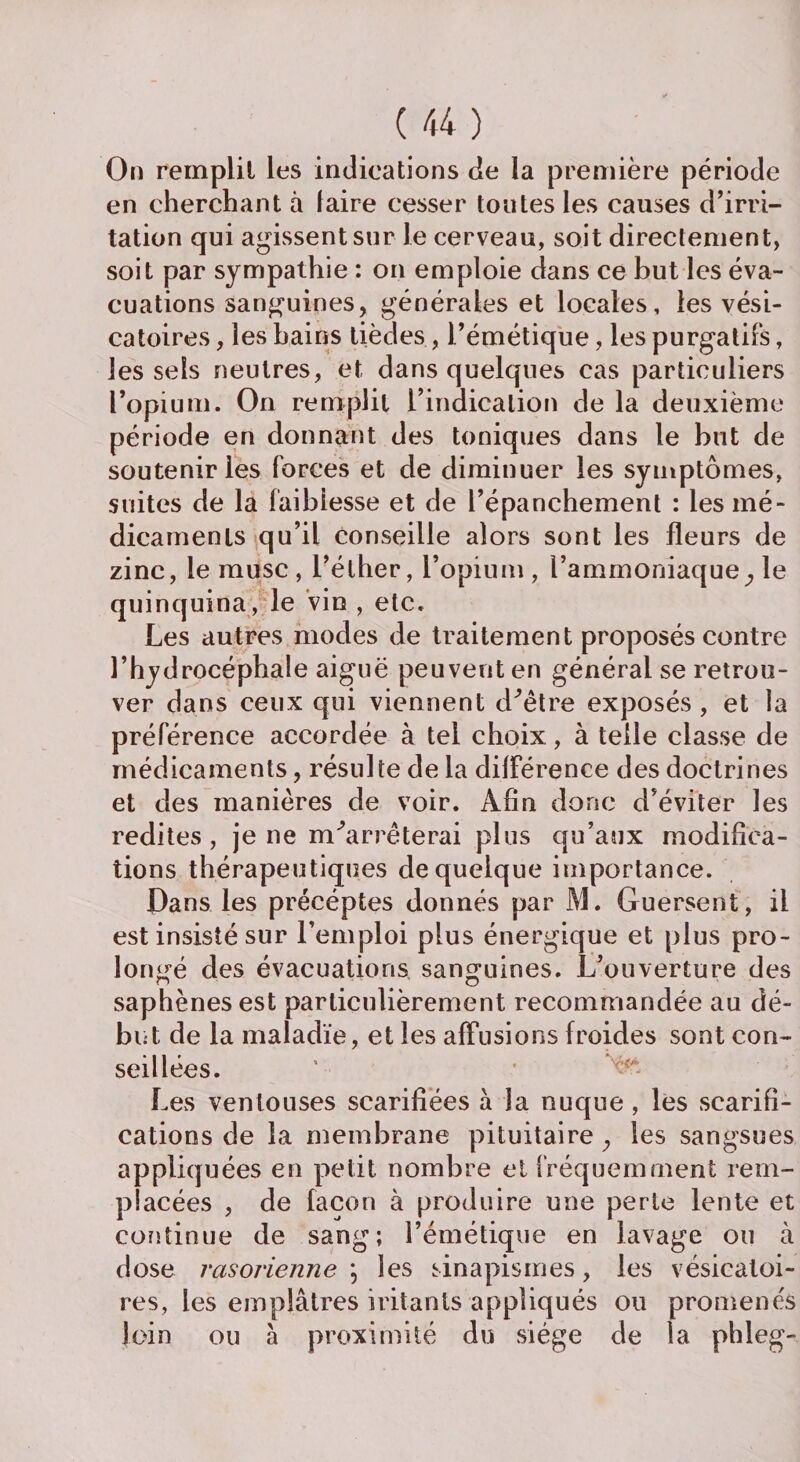 On remplit les indications de la première période en cherchant à faire cesser toutes les causes d’irri¬ tation qui agissent sur le cerveau, soit directement, soit par sympathie : on emploie dans ce but les éva¬ cuations sanguines, générales et locales, les vési¬ catoires , les bains tièdes, l’émétique, les purgatifs, les sels neutres, et dans quelques cas particuliers l’opium. On remplit l’indication de la deuxième période en donnant des toniques dans le but de soutenir les forces et de diminuer les symptômes, suites de la faiblesse et de l’épanchement : les mé¬ dicaments qu’il conseille alors sont les fleurs de zinc, le musc , l’éther, l’opium , l’ammoniaque, le quinquina, le vin , etc. Les autres modes de traitement proposés contre l’hydrocéphale aiguë peuvent en général se retrou¬ ver dans ceux qui viennent d^être exposés , et la préférence accordée à tel choix, à telle classe de médicaments, résulte de la différence des doctrines et des manières de voir. Afin donc d’éviter les redites, je ne m'arrêterai plus qu’aux modifica¬ tions thérapeutiques de quelque importance. Dans les précéptes donnés par M. Guersent, il est insisté sur l’emploi plus énergique et plus pro¬ longé des évacuations sanguines. L’ouverture des saphènes est particulièrement recommandée au dé¬ but de la maladie, et les affusions froides sont con¬ seillées. ’ ■ ^ Les ventouses scarifiées à la nuque , les scarifi¬ cations de la membrane pituitaire, les sangsues appliquées en petit nombre et fréquemment rem¬ placées , de façon à produire une perte lente et continue de sang; l’émétique en lavage ou à dose rasorienne ; les sinapismes, les vésicatoi¬ res, les emplâtres hâtants appliqués ou promenés loin ou à proximité du siège de la phleg-