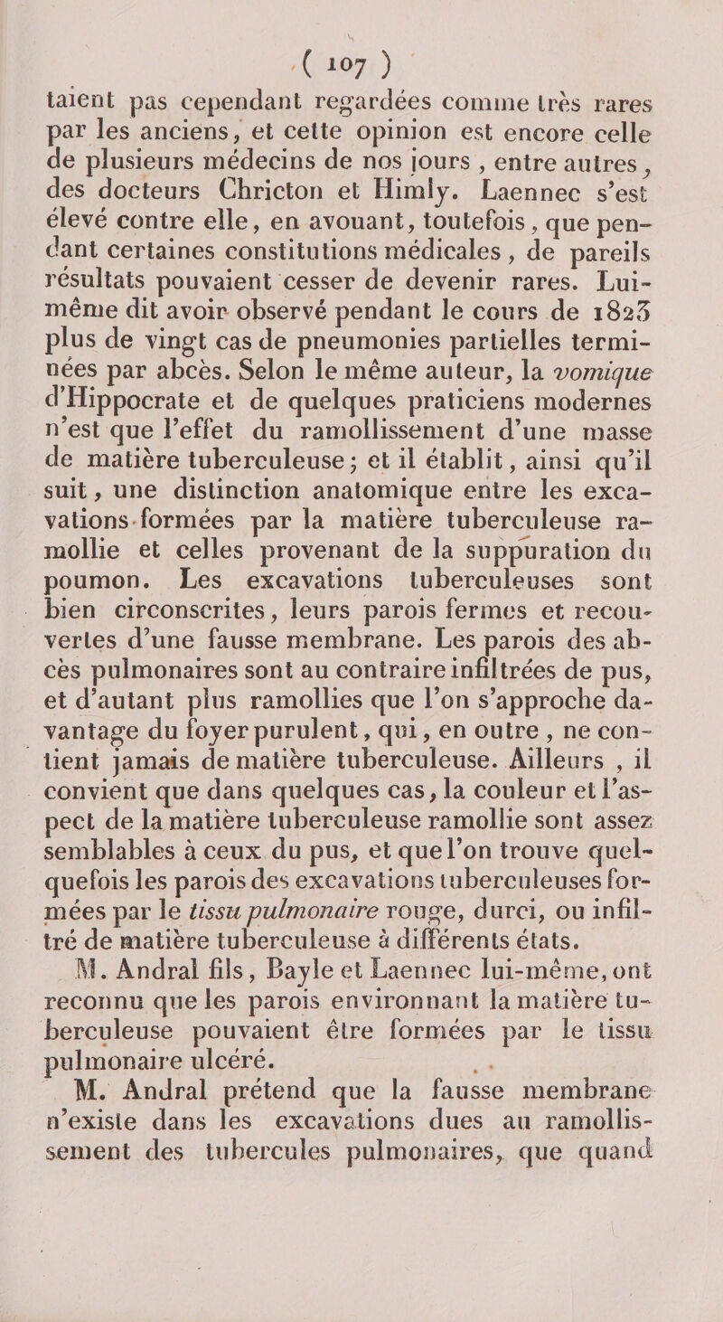 taient pas cependant regardées comme très rares par les anciens, et cette opinion est encore celle de plusieurs médecins de nos jours , entre autres, des docteurs Chricton et Himiy. Laennec s’est élevé contre elle, en avouant, toutefois, que pen¬ dant certaines constitutions médicales , de pareils résultats pouvaient cesser de devenir rares. Lui- même dit avoir observé pendant le cours de 182^ plus de vingt cas de pneumonies partielles termi¬ nées par abcès. Selon le même auteur, la vomique d’Iiippocrate et de quelques praticiens modernes n’est que l’effet du ramollissement d’une masse de matière tuberculeuse ; et il établit, ainsi qu’il suit, une distinction anatomique entre les exca¬ vations formées par la matière tuberculeuse ra¬ mollie et celles provenant de la suppuration du poumon. Les excavations tuberculeuses sont bien circonscrites, leurs parois fermes et recou¬ vertes d’une fausse membrane. Les parois des ab¬ cès pulmonaires sont au contraire infiltrées de pus, et d’autant plus ramollies que l’on s’approche da¬ vantage du foyer purulent, qui, en outre , ne con¬ tient jamais de matière tuberculeuse. Ailleurs , il convient que dans quelques cas, la couleur et l’as¬ pect de la matière tuberculeuse ramollie sont assez semblables à ceux du pus, et que l’on trouve quel¬ quefois les parois des excavations tuberculeuses for¬ mées par le tissu pulmonaire rouge, durci, ou infil¬ tré de matière tuberculeuse à différents états. M. Andral fils, Bayle et Laennec lui-même, ont reconnu que les parois environnant la matière tu¬ berculeuse pouvaient être formées par le tissu pulmonaire ulcéré. M. Andral prétend que la fausse membrane n’existe dans les excavations dues au ramollis¬ sement des tubercules pulmonaires, que quand