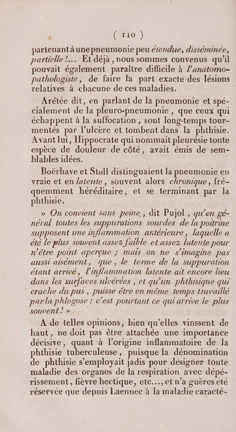 ( T1° ) parlenantàunepneumoniepeu étendue, disséminée, partielle !... Et déjà} nous sommes convenus qu’il pouvait également paraître difficile à Vanatomo¬ pathologiste , de faire la part exacte des lésions relatives à chacune de ces maladies. Arétée dit, en parlant de la pneumonie et spé¬ cialement de la pleuro-pneumonie , que ceux qui échappent à la suffocation , sont long-temps tour¬ mentés par l’ulcère et tombent dans la phthisie. Avant lui, Hippocrate qui nommait pleurésie toute espèce de douleur de côté, avait émis de sem¬ blables idées. Boërhave et Stoli distinguaient la pneumonie en vraie et en latente , souvent alors chronique, fré¬ quemment héréditaire, et se terminant par la phthisie. » On convient sans peine , dit Pujoi , qu’en gé¬ néral toutes les suppurations sourdes de la poitrine supposent une inflammation antérieurey laquelle a été le plus souvent assez faible et assez latente pour n’être point aperçue j mais on ne s’imagine pas aussi aisément, que , le ternie de la suppuration étant arrivé, l’inflammation latente ait encore lieu dans les surfaces ulcérées , et qu’un phthisique qui crache du pus , puisse être en meme temps travaillé parla phlogose : c’est pourtant ce qui arrive le plus souvent ! » A de telles opinions, bien qu’elles vinssent de haut, ne doit pas être attachée une importance décisive, quant à l’origine inflammatoire de la phthisie tuberculeuse , puisque la dénomination de phthisie s’employait jadis pour désigner toute maladie des organes de la respiration avec dépé¬ rissement , fièvre hectique^ etc..., et n’a guères été réservée que depuis Laennec à la maladie caracté-