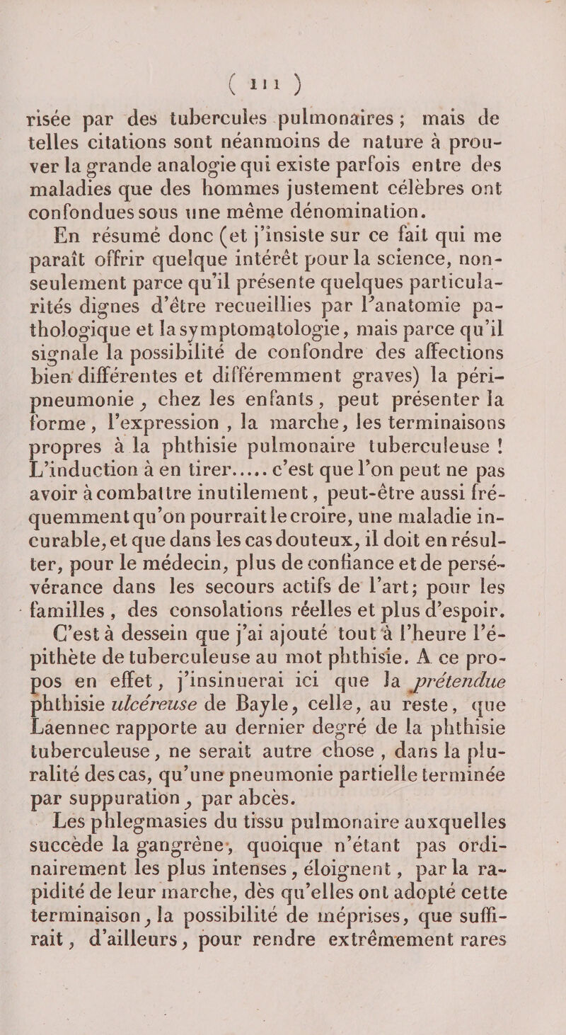 risée par des tubercules pulmonaires ; mais de telles citations sont néanmoins de nature à prou¬ ver la grande analogie qui existe parfois entre des maladies que des hommes justement célèbres ont confondues sous une même dénomination. En résumé donc (et j’insiste sur ce fait qui me paraît offrir quelque intérêt pour la science, non- seulement parce qu’il présente quelques particula¬ rités dignes d’être recueillies par Eanatomie pa¬ thologique et la symptomatologie, mais parce qu’il signale la possibilité de confondre des affections bien différentes et différemment graves) la péri¬ pneumonie^ chez les enfants, peut présenter la forme, l’expression , la marche, les terminaisons propres à la phthisie pulmonaire tuberculeuse î L’induction à en tirer.c’est que l’on peut ne pas avoir à combattre inutilement, peut-être aussi fré¬ quemment qu’on pourrait le croire, une maladie in¬ curable, et que dans les cas douteux, il doit en résul¬ ter, pour le médecin, plus de confiance et de persé¬ vérance dans les secours actifs de l’art; pour les familles , des consolations réelles et plus d’espoir. C’est à dessein que j’ai ajouté tout à l’heure l’é¬ pithète de tuberculeuse au mot phthisie. A. ce pro¬ pos en effet, j’insinuerai ici que î a prétendue phthisie ulcéreuse de Bayle, celle, au reste, que Laennec rapporte au dernier degré de la phthisie tuberculeuse, ne serait autre chose , dans la plu¬ ralité des cas, qu’une pneumonie partielle terminée par suppuration, par abcès. Les phlegmasies du tissu pulmonaire auxquelles succède la gangrène , quoique n’étant pas ordi¬ nairement les plus intenses, éloignent, parla ra¬ pidité de leur marche, dès qu’elles ont adopté cette terminaison, la possibilité de méprises, que suffi¬ rait , d’ailleurs, pour rendre extrêmement rares