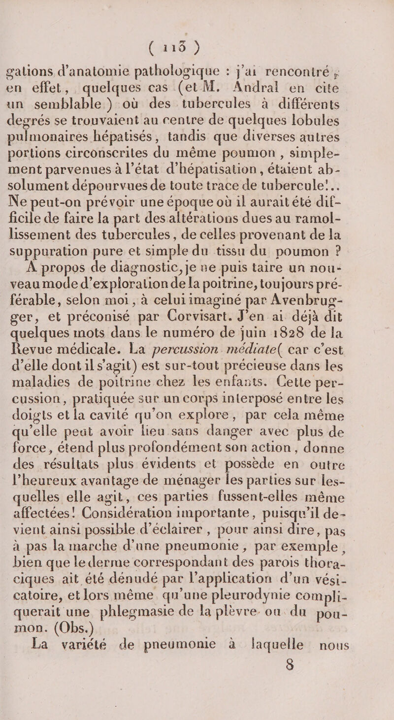gâtions d’anatomie pathologique : j'ai rencontré r en effet, quelques cas (et M. Andra! en cite un semblable ) où des tubercules à différents degrés se trouvaient au centre de quelques lobules pulmonaires hépatisés , tandis que diverses autres portions circonscrites du même poumon , simple¬ ment parvenues à l’état d’hépatisation, étaient ab¬ solument dépourvues de toute trace de tubercule!.. Ne peut-on prévoir une époque où il aurait été dif¬ ficile de faire la part des altérations dues au ramol¬ lissement des tubercules, de celles provenant de la suppuration pure et simple du tissu du poumon ? A propos de diagnostic^ je ne puis taire un nou¬ veau mode d’exploration de la poitrine, toujours pré¬ férable, selon moi, à celui imaginé par Avenbrug- ger, et préconisé par Corvisart. J’en ai déjà cfit quelques mots dans le numéro de juin 1828 de la Revue médicale. La percussion médiate( car c’est d’elle dont il s’agit) est sur-tout précieuse dans les maladies de poitrine chez les enfants. Cette per¬ cussion, pratiquée sur un corps interposé entre les doigts et la cavité qu’on explore , par cela même qu’elle peut avoir lieu sans danger avec plus de force, étend plus profondément son action , donne des résultats plus évidents et possède en outre l’heureux avantage de ménager les parties sur les¬ quelles elle agit, ces parties fussent-elles même affectées! Considération importante, puisqu’il de¬ vient ainsi possible d’éclairer , pour ainsi dire, pas à pas la marche d’nne pneumonie, par exemple , bien que le derme correspondant des parois thora¬ ciques ait été dénudé par l’application d’un vési¬ catoire, et lors même qu’une pleurodynie compli¬ querait une phlegmasie de la plèvre ou du pou¬ mon. (Obs.) La variété de pneumonie à laquelle nous 8