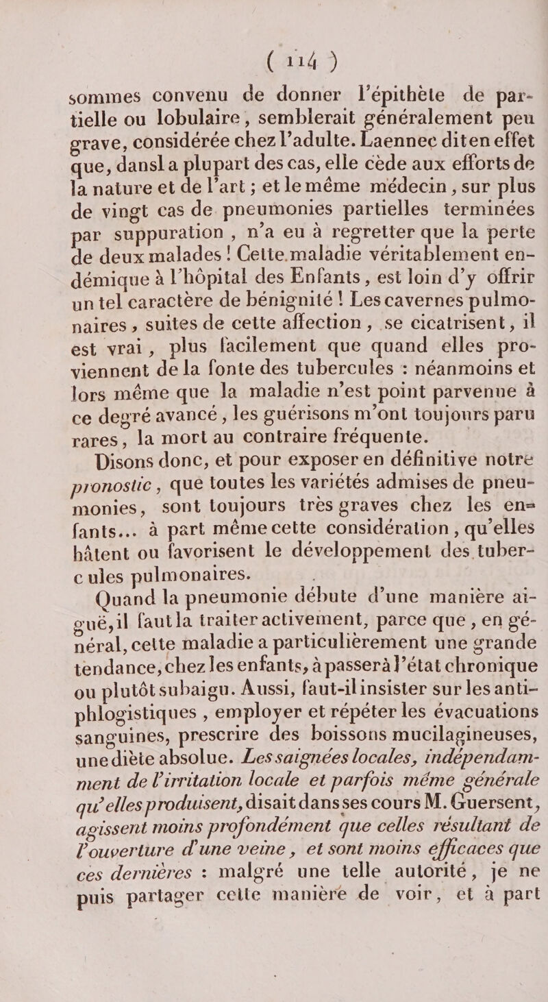 ( ) sommes convenu de donner l’épithète de par¬ tielle ou lobulaire, semblerait généralement peu grave, considérée chez l’adulte. Laennec dit en effet que, dansl a plupart des cas, elle cède aux efforts de la nature et de l’art ; et le même médecin, sur plus de vingt cas de pneumonies partielles terminées par suppuration , n’a eu à regretter que la perte de deux malades ! Cette.maladie véritablement en¬ démique à rhôpital des Enfants, est loin d’y offrir un tel caractère de bénignité ! Les cavernes pulmo¬ naires , suites de cette affection , se cicatrisent, il est vrai, plus facilement que quand elles pro¬ viennent delà fonte des tubercules : néanmoins et lors même que la maladie n’est point parvenue à ce degré avancé, les guérisons m’ont toujours paru rares, la mort au contraire fréquente. Disons donc, et pour exposer en définitive notre pronostic, que toutes les variétés admises de pneu¬ monies, sont toujours très graves chez les en= fants... à part mêmecette considération , qu’elles hâtent ou favorisent le développement des tuber¬ cules pulmonaires. Quand la pneumonie débute d’une manière ai- o uë,il faut la traiter activement, parce que , en gé¬ néral, cette maladie a particulièrement une grande tendance, chez les enfants, à passera l’état chronique ou plutôt subaigu. Aussi, faut-il insister sur les anti¬ phlogistiques , employer et répéter les évacuations sanguines, prescrire des boissons mucilagineuses, une diète absolue. Les saignées locales, indépendam¬ ment de Virritation locale et parfois meme générale qu elles produisent, disait dans ses cours M. Guersent, agissent moins profondément que celles résultant de Vouverture dé une veine, et sont moins efficaces que ces dernières : malgré une telle autorité, je ne puis partager cette manière de voir, et à part