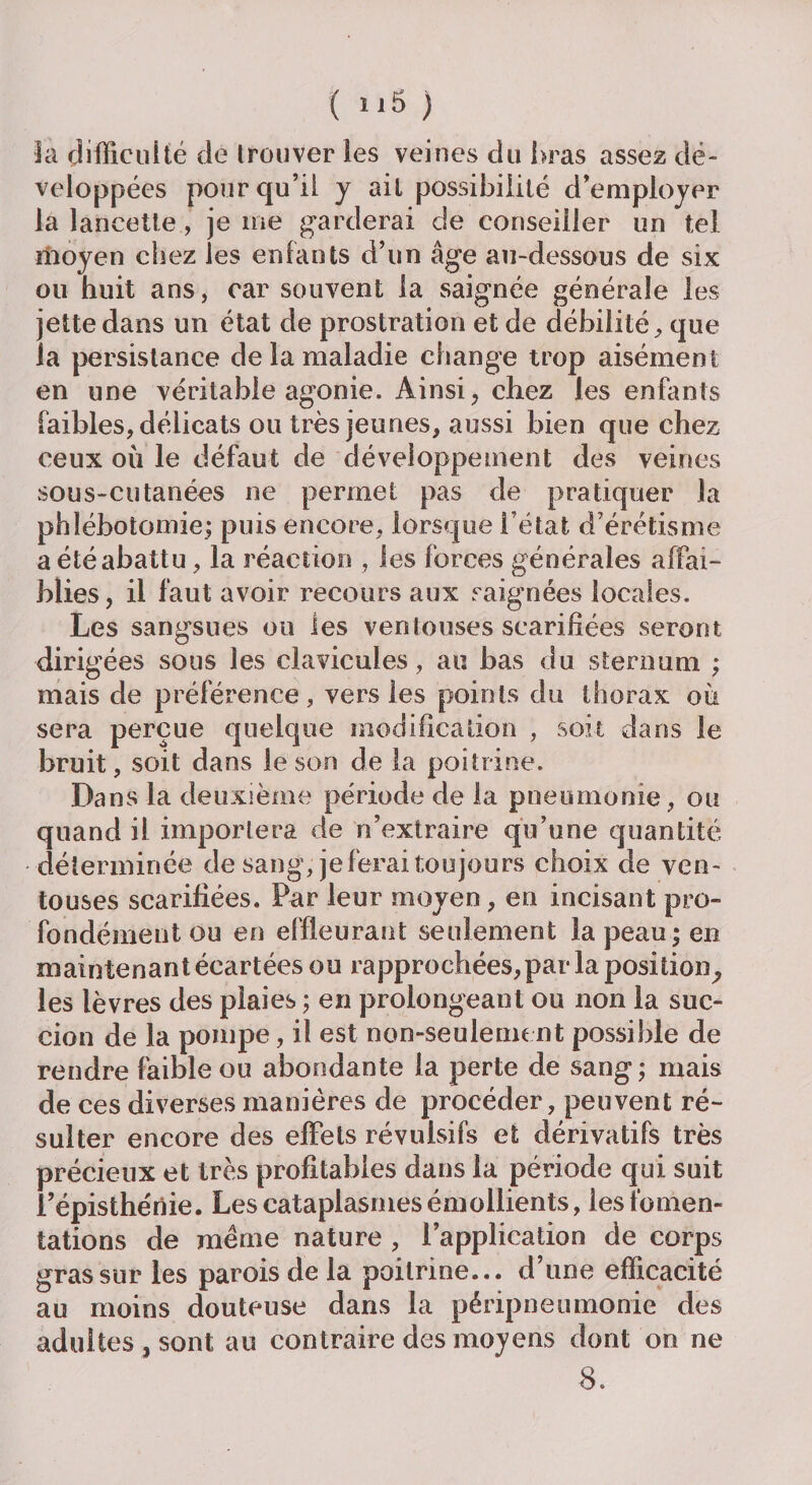 fa difficulté de trouver les veines du bras assez dé¬ veloppées pour qu’il y ail possibilité d’employer la lancette, je me garderai c!e conseiller un tel moyen chez les enfants d’un âge au-dessous de six ou huit ans, car souvent la saignée générale les jette dans un état de prostration et de débilité, que la persistance de la maladie change trop aisément en une véritable agonie. Ainsi, chez Jes enfants faibles, délicats ou très jeunes, aussi bien que chez ceux où le défaut de développement des veines sous-cutanées ne permet pas de pratiquer la phlébotomie; puis encore, lorsque l’état d’érétisme a été abattu, la réaction , les forces générales affai¬ blies, il faut avoir recours aux saignées locales. Les sangsues ou les ventouses scarifiées seront dirigées sous les clavicules, au bas du sternum ; mais de préférence, vers les points du thorax où sera perçue quelque modification , soit dans le bruit, soit dans le son de la poitrine. Dans la deuxième période de la pneumonie , ou quand il importera de n’extraire qu’une quantité déterminée de sang, je ferai toujours choix de ven¬ touses scarifiées. Par leur moyen, en incisant pro¬ fondément ou en effleurant seulement la peau; en maintenant écartées ou rapprochées, par la position^ les lèvres des plaies ; en prolongeant ou non la suc¬ cion de la pompe, il est non-seulement possible de rendre faible ou abondante la perte de sang ; mais de ces diverses manières de procéder, peuvent ré¬ sulter encore des effets révulsifs et dérivatifs très précieux et très profitables dans la période qui suit l’épisthériie. Les cataplasmes émollients, les fomen¬ tations de même nature , l’application de corps gras sur les parois de la poitrine... d’une efficacité au moins douteuse dans la péripneumonie des adultes, sont au contraire des moyens dont on ne 8.