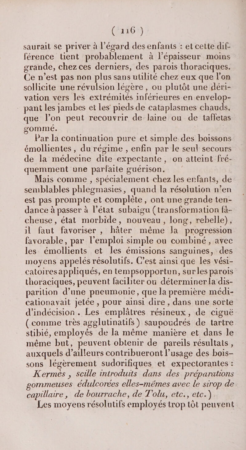 ( l*6 ) saurait se priver à l’égard des enfants : et cette dif¬ férence tient probablement à Fépaisseur moins grande, chez ces derniers, des parois thoraciques. Ce n’est pas non plus sans utilité chez eux que l’on sollicite une révulsion légère , ou plutôt une déri¬ vation vers les extrémités inférieures en envelop¬ pant les jambes et les pieds de cataplasmes chauds, que l’on peut recouvrir de laine ou de taffetas sommé. o Par la continuation pure et simple des boissons émollientes , du régime , enfin par le seul secours de la médecine dite expectante, on atteint fré¬ quemment une parfaite guérison. Mais comme , spécialement chez les enfants, de semblables phlegmasies, quand la résolution n’en est pas prompte et complète , ont une grande ten¬ dance à passer à l’état subaigu (transformation fâ¬ cheuse , état morbide, nouveau, long, rebelle), il faut favoriser , hâter même la progression favorable, par l’emploi simple ou combiné, avec les émollients et les émissions sanguines, des moyens appelés résolutifs. C’est ainsique les vési¬ catoires appliqués, en tempsopportun, surlesparois thoraciques, peuvent faciliter ou déterminer la dis¬ parition d’une pneumonie, que la première médi- cationavait jetée , pour ainsi dire, dans une sorte d’indécision . Les emplâtres résineux, de ciguë ( comme très agglutinatifs ) saupoudrés de tartre stibié, employés de la même manière et dans le même but, peuvent obtenir de pareils résultats, auxquels d’ailleurs contribueront l’usage des bois¬ sons légèrement sudorifiques et expectorantes : Kermès _, s cille introduits dans des préparations gommeuses édulcorées elles-mêmes avec le sirop de capillaire, de bourrache, de Tolu, etc., etc.) Les moyens résolutifs employés trop tôt peuvent