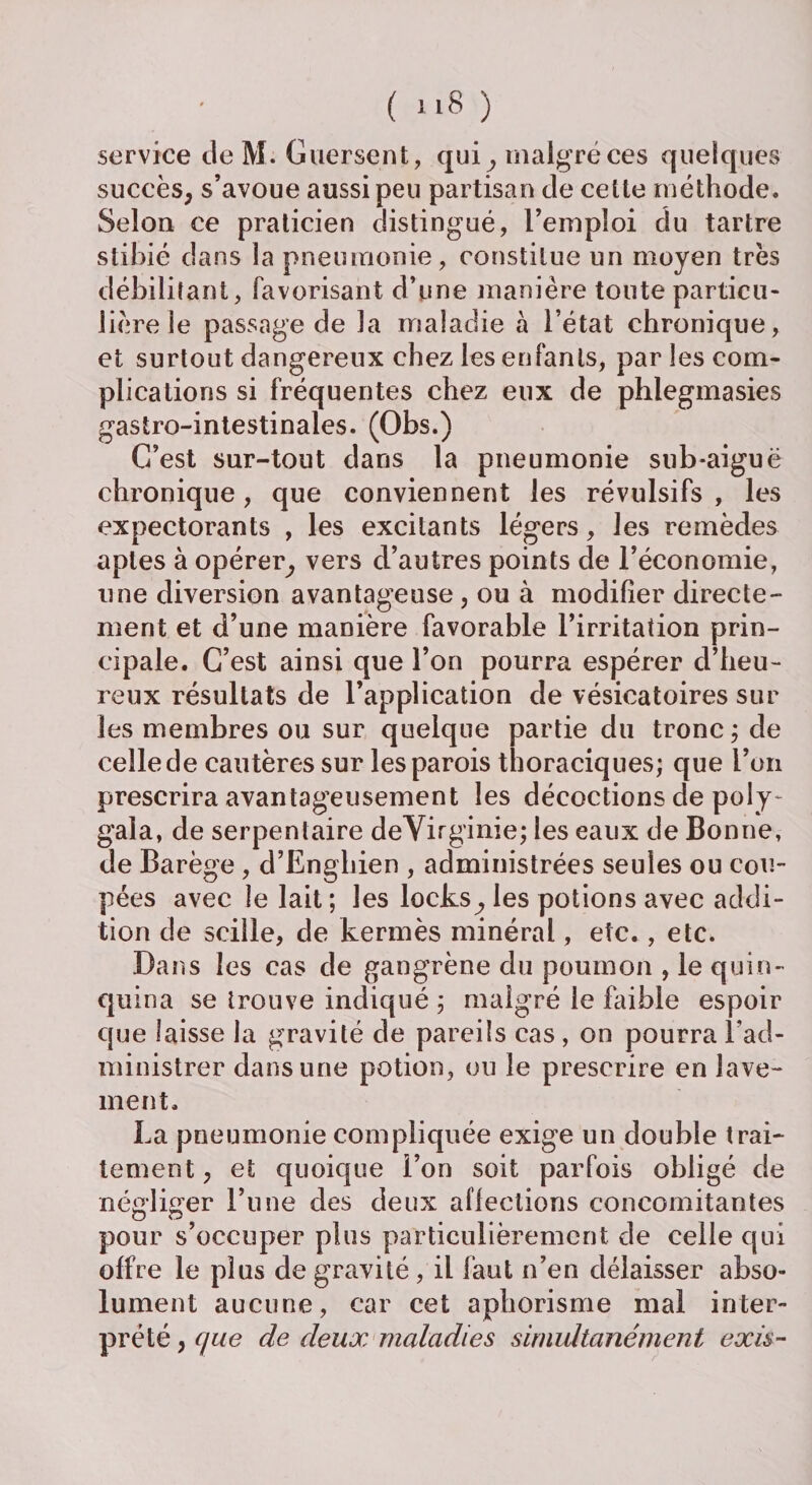 service de M. Guersent, qui, malgré ces quelques succès, s’avoue aussi peu partisan de celte méthode. Selon ce praticien distingué, l’emploi du tartre stibié dans la pneumonie, constitue un moyen très débilitant, favorisant d’une manière toute particu¬ lière ie passage de la maladie à l’état chronique, et surtout dangereux chez les enfants, par les com¬ plications si fréquentes chez eux de phlegmasies gastro-intestinales. (Obs.) C’est sur-tout dans la pneumonie snb-aiguë chronique, que conviennent les révulsifs, les expectorants , les excitants légers, les remèdes aptes à opérer, vers d’autres points de l’économie, une diversion avantageuse , ou à modifier directe¬ ment et d’une manière favorable l’irritation prin¬ cipale. C’est ainsi que l’on pourra espérer d’heu¬ reux résultats de l’application de vésicatoires sur les membres ou sur quelque partie du tronc ; de celle de cautères sur les parois thoraciques; que l’on prescrira avantageusement les décoctions de poly- gala, de serpentaire deVirginie; les eaux de Bonne, de Barège , d’Enghien , administrées seules ou cou¬ pées avec le lait ; les locts, les potions avec addi¬ tion de scille, de kermès minéral, etc., etc. Dans les cas de gangrène du poumon , le quin¬ quina se trouve indiqué ; malgré le faible espoir que laisse la gravité de pareils cas , on pourra l’ad¬ ministrer dans une potion, ou le prescrire en lave¬ ment. La pneumonie compliquée exige un double trai¬ tement, et quoique l’on soit parfois obligé de négliger l’une des deux affections concomitantes pour s’occuper plus particulièrement de celle qui offre le plus de gravité , il faut n’en délaisser abso¬ lument aucune, car cet aphorisme mal inter¬ prété , que de deux maladies simultanément exis-