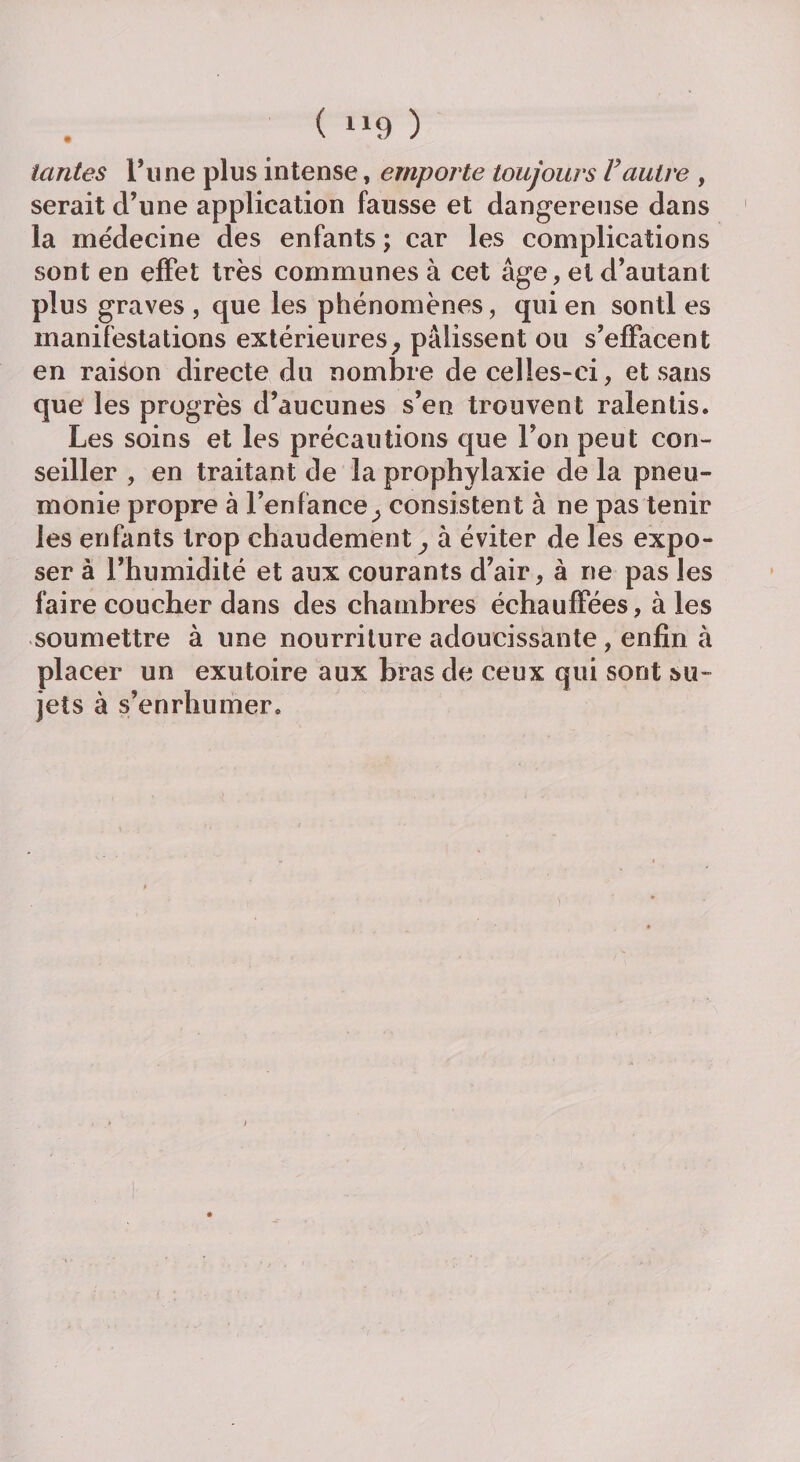 ( “9 ) tantes Time plus intense, emporte toujours Vautre , serait d’une application fausse et dangereuse dans la médecine des enfants ; car les complications sont en effet très communes à cet âge, et d’autant plus graves , que les phénomènes, qui en sontl es manifestations extérieures, pâlissent ou s’effacent en raison directe du nombre de celles-ci, et sans que les progrès d’aucunes s’en trouvent ralentis. Les soins et les précautions que l’on peut con¬ seiller , en traitant de la prophylaxie de la pneu¬ monie propre à l’enfance, consistent à ne pas tenir les enfants trop chaudement, à éviter de les expo¬ ser à l’humidité et aux courants d’air, à ne pas les faire coucher dans des chambres échauffées, à les soumettre à une nourriture adoucissante , enfin à placer un exutoire aux bras de ceux qui sont su¬ jets à s’enrhumer.