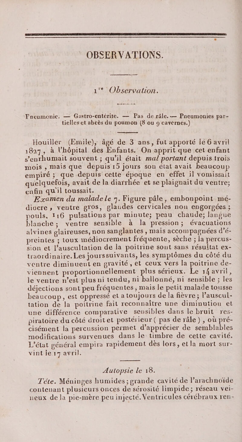OBSERVATIONS. i  Observation. rneumonie. — Gastro-entérite. — Pas de râle.— Pneumonies par¬ tielles et abcès du poumon (8 ou 9 cavernes.) Mouiller (Emile), âgé de 3 ans, fut apporté le 6 avril 1827 , à l’hôpital des Enfants. On apprit que cet enfant s’enrhumait souvent ; qu’il était mal portant depuis trois mois , mais que depuis i5 jours son état avait beaucoup empiré ; que depuis cette époque en effet il vomissait quelquefois, avait de la diarrhée et se plaignait du ventre; enfin quil toussait. Examen du malade le 7. Figure pâle, embonpoint mé¬ diocre , ventre gros, glandes cervicales non engorgées j pouls, I16 pulsations par minute; peau chaude; langue blanche ; ventre sensible à la pression ; évacuations aîvines glaireuses, non sanglantes , mais accompagnées d’é- preinles *; toux médiocrement fréquente, sèche ; la percus¬ sion et l’auscultation de la poitrine sont sans résultat ex¬ traordinaire. Les jourssuivants, les symptômes du côté du ventre diminuent en gravité , et ceux vers la poitrine de¬ viennent proportionnellement plus sérieux. Le i4 avril, le ventre n’est plus ni tendu, ni ballonné, ni sensible ; les déjections sont peu fréquentes , mais le petit malade tousse beaucoup, est oppressé et a toujours de la fièvre; l’auscul¬ tation de la poitrine fait reconnaître une diminution et une différence comparative sensibles dans le bruit res¬ piratoire du côté droit et postérieur ( pas de râle ) , où pré¬ cisément la percussion permet d’apprécier de semblables modifications survenues dans le timbre de cette cavité. L’état général empira rapidement dès lors, et la mort sur¬ vint le 17 avril. Autopsie le 18. Tête. Méninges humides ; grande cavité de l’arachnoïde contenant plusieurs onces de sérosité limpide; réseau vei¬ neux de la pie-mère peu injecté.Ventricules cérébraux ren-