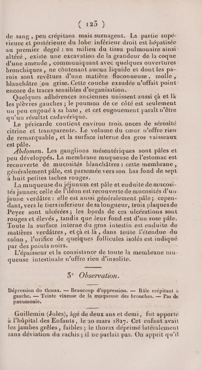 de sang , peu crépitans mais surnagent. La partie supé¬ rieure et postérieure du lobe inférieur droit est hépatisée au premier degré : au milieu du tissu pulmonaire ainsi altéré , existe une excavation de la grandeur de la coque d’une amende , communiquant avec quelques ouvertures bronchiques , ne contenant aucun liquide et dont les pa¬ rois sont revêtues d’une matière floconneuse, molle, blanchâtre ou grise. Cette couche exsudée n’offait point encore de traces sensibles d’organisation. Quelques adhérences anciennes unissent aussi çà et là les plèvres gauches ; le poumon de ce côté est seulement un peu engoué à sa base , et cet engouement paraît n’être qu’un résultat cadavérique. Le péricarde contient environ trois onces de sérosité citrine et transparente. Le volume du cœur n’offre rien de remarquable, et la surface interne des gros vaisseaux est pâle. Abdomen. Les ganglions mésentériques sont pâles et peu développés. La membrane muqueuse de l'estomac est recouverte de mucosités blanchâtres : cette membrane , généralement pâle, est parsemée vers son bas fond de sept à huit petites taches rouges. La muqueuse du jéjunum est pâle et enduite de mucosi¬ tés jaunes; celle de l’iléon est recouverte de mucosités d’un jaune verdâtre : elle est aussi généralement pâle; cepen¬ dant, vers le tiers inferieur de sa longueur, trois plaques de Peyer sont ulcérées} les bords de ces ulcérations sont rouges et élevés , tandis que leur fond est d’un rose pâle. Toute la surface interne du gros intestin est enduite de matières verdâtres, et çà et là , dans toute l’étendue du colon, l’orifice de quelques follicules isolés est indiqué par des points noirs. L’épaisseur et la consistance de toute la membrane mu¬ queuse intestinale n’offre rien d’insolite. 5 e Observation. Dépression du thorax. — Beaucoup d’oppression. — Itâle crépitant a gauche. — Teinte vineuse de la muqueuse des bronches. — Pas de pneumonie. Guillemin (Jules), âgé de deux ans et demi, fut apporte à l’hôpital des Enfants, le 20mars 1827. Get enfant avait les jambes grêles , faibles ; le thorax déprimé latéralement sans déviation du rachis ; il ne parlait pas. On apprit qu’il