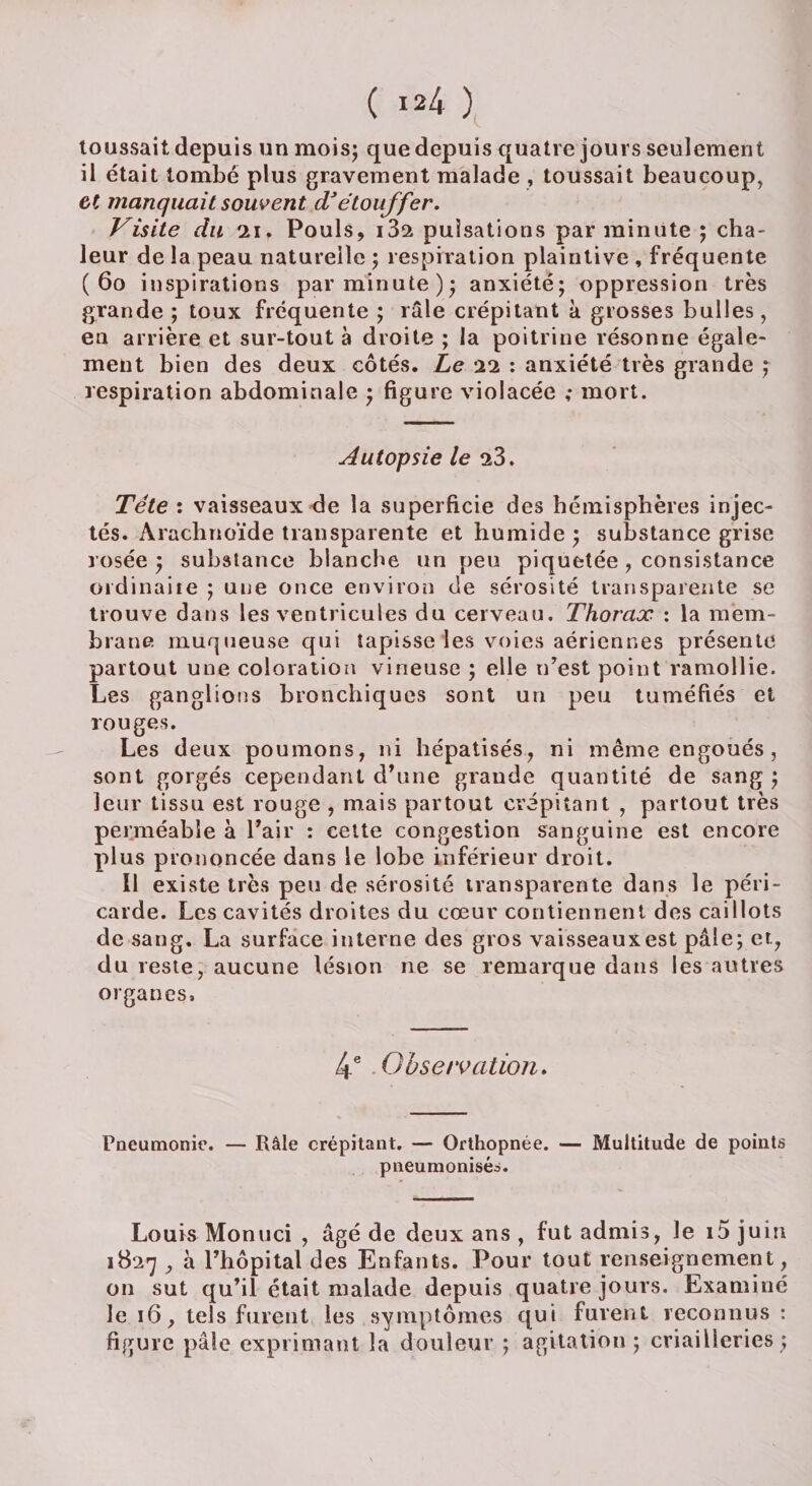 toussait depuis un mois; que depuis quatre jours seulement il était tombé plus gravement malade, toussait beaucoup, et manquait souvent d’étouffer. Visite du 11. Pouls, i3s pulsations par minute ; cha¬ leur de la peau naturelle ; respiration plaintive , fréquente ( 60 inspirations par minute); anxiété; oppression très grande ; toux fréquente ; râle crépitant à grosses bulles, en arrière et sur-tout à droite ; la poitrine résonne égale¬ ment bien des deux côtés. Le 22 : anxiété très grande ; respiration abdominale ; figure violacée ,* mort. Autopsie le 23. Tête : vaisseaux de la superficie des hémisphères injec¬ tés. Arachnoïde transparente et humide ; substance grise rosée ; substance blanche un peu piquetée , consistance üidinaite ; une once environ de sérosité transparente se trouve dans les ventricules du cerveau. Thorax : la mem¬ brane muqueuse qui tapisse les voies aériennes présente partout une coloration vineuse ; elle n’est point ramollie. Les ganglions bronchiques sont un peu tuméfiés et rouges. Les deux poumons, ni hépatisés, ni même engoués, sont gorgés cependant d’une grande quantité de sang ; leur tissu est rouge , mais partout crépitant , partout très perméable à l’air : celte congestion sanguine est encore plus prononcée dans le lobe inférieur droit. Il existe très peu de sérosité transparente dans le péri¬ carde. Les cavités droites du cœur contiennent des caillots de sang. La surface interne des gros vaisseaux est pâle; et, du reste, aucune lésion ne se remarque dans les autres organes. 4e Observation. Pneumonie. — Râle crépitant. — Orthopnée. — Multitude de points pneumonisés. Louis Monuci , âgé de deux ans , fut admis, le i5 juin 1827 , à l’hôpital des Enfants. Pour tout renseignement, on sut qu’il était malade depuis quatre jours. Examiné le 16, tels furent les symptômes qui furent reconnus : figure pâle exprimant la douleur ; agitation ; criailîeries ;