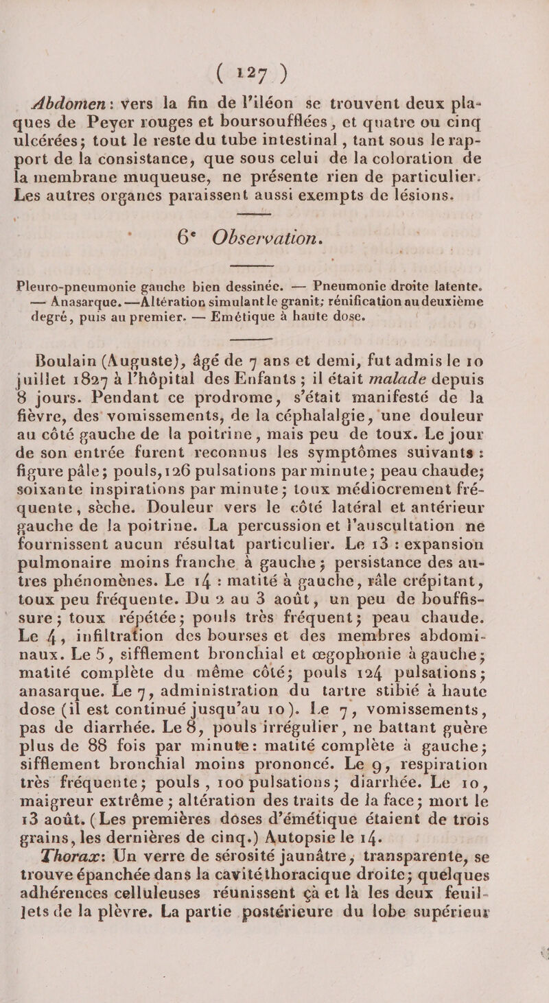 Abdomen : vers la fin de l'iléon se trouvent deux pla¬ ques de Peyer rouges et boursoufflées, et quatre ou cinq ulcérées; tout le reste du tube intestinal, tant sous le rap¬ port de la consistance, que sous celui de la coloration de la membrane muqueuse, ne présente rien de particulier. Les autres organes paraissent aussi exempts de lésions. 6 e Observation. Pleuro-pneumonie gauche bien dessinée. — Pneumonie droite latente. — Anasarque. —Altération simulant le granit; rénification nu deuxième degré, puis au premier. — Emétique à haute dose. Bouîain (Auguste), âgé de 7 ans et demi, fut admis le 10 juillet 1827 à l'hôpital des Enfants ; il était malade depuis 8 jours. Pendant ce prodrome, s'était manifesté de la fièvre, des vomissements, de la céphalalgie, une douleur au côté gauche de la poitrine , mais peu de toux. Le jour de son entrée furent reconnus les symptômes suivants : figure pâle; pouls, 126 pulsations par minute; peau chaude; soixante inspirations par minute; toux médiocrement fré¬ quente , sèche. Douleur vers le côté latéral et antérieur gauche de la poitrine. La percussion et l'auscultation ne fournissent aucun résultat particulier. Le i3 : expansion pulmonaire moins franche à gauche ; persistance des au¬ tres phénomènes. Le 14 : matité à gauche, râle crépitant, toux peu fréquente. Du 2 au 3 août, un peu de bouffis¬ sure; toux répétée; pouls très fréquent; peau chaude. Le 4, infiltration des bourses et des membres abdomi¬ naux. Le 5, sifflement bronchial et œgophonie à gauche; matité complète du même côté; pouls 124 pulsations; anasarque. Le 7, administration du tartre stibié à haute dose (il est continué jusqu’au 10), Le 7, vomissements, pas de diarrhée. Le 8, pouls irrégulier, ne battant guère plus de 88 fois par minute: matité complète à gauche; sifflement bronchial moins prononcé. Le 9, respiration très fréquente; pouls, 100 pulsations; diarrhée. Le 10, maigreur extrême ; altération des traits de la face; mort le i3 août. (Les premières doses d’émétique étaient de trois grains, les dernières de cinq.) Autopsie le i4* Thorax: Un verre de sérosité jaunâtre, transparente, se trouve épanchée dans la cavité thoracique droite; quelques adhérences celluleuses réunissent çà et là les deux feuil¬ lets de la plèvre. La partie postérieure du lobe supérieur