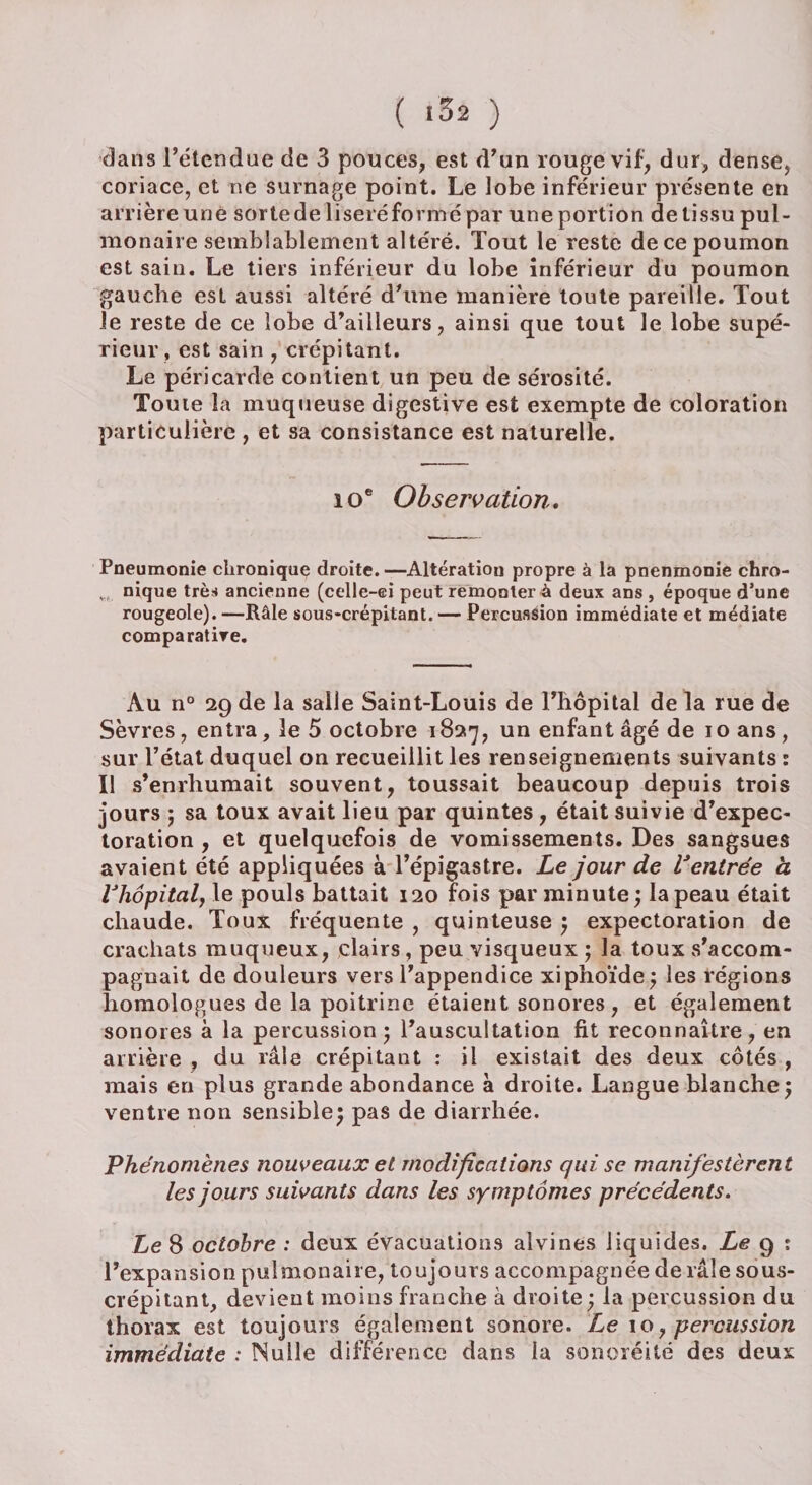 dans l’étendue de 3 pouces, est d’un rouge vif, dur, dense, coriace, et ne surnage point. Le lobe inférieur présente en arrière une sorte de liseré formé par une portion de tissu pul¬ monaire semblablement altéré. Tout le reste de ce poumon est sain. Le tiers inférieur du lobe inférieur du poumon gauche est aussi altéré d’une manière toute pareille. Tout le reste de ce lobe d’ailleurs, ainsi que tout le lobe supé¬ rieur, est sain , crépitant. Le péricarde contient un peu de sérosité. Toute la muqueuse digestive est exempte de coloration particulière , et sa consistance est naturelle. i oe Observation. Pneumonie chronique droite. —Altératiou propre à la pnenmonie chro- w nique très» ancienne (celle-ci peut remonter à deux ans , époque d’une rougeole). —Râle sous-crépitant. — Percussion immédiate et médiate comparative. Au n° 29 de la salle Saint-Louis de l’hôpital de la rue de Sèvres, entra, le 5 octobre 1827, un enfant âgé de 10 ans, sur l’état duquel on recueillit les renseignements suivants : Il s’enrhumait souvent, toussait beaucoup depuis trois jours ; sa toux avait lieu par quintes , était suivie d’expec¬ toration , et quelquefois de vomissements. Des sangsues avaient été appliquées à l’épigastre. Le jour de Ventrée à Vhôpital, le pouls battait 120 fois par minute } la peau était chaude. Toux fréquente , quinteuse } expectoration de crachats muqueux, clairs, peu visqueux ; la toux s’accom¬ pagnait de douleurs vers l’appendice xiphoïde; les régions homologues de la poitrine étaient sonores, et également sonores à la percussion 5 l’auscultation fit reconnaître, en arrière , du râle crépitant : il existait des deux côtés , mais en plus grande abondance à droite. Langue blanche5 ventre non sensible} pas de diarrhée. Phénomènes nouveaux et modifications qui se manifestèrent les jours suivants dans les symptômes précédents. Le S octobre : deux évacuations alvines liquides. Le 9 : l’expansion pulmonaire, toujours accompagnée de râle sous- crépitant, devient moins franche à droite ; la percussion du thorax est toujours également sonore. Le 10, percussion immédiate : Nulle différence dans la sonoréité des deux