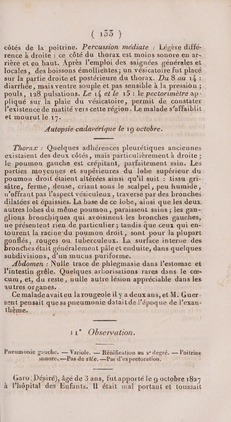 1 ( ‘33 ) côtés de la poitrine. Percussion médiate : Légère diffé¬ rence à droite : ce côté du thorax est moins sonore en ar¬ rière et en haut. Après remploi des saignées générales et locales, des boissons émollientes; un vésicatoire fut placé sur la partie droite et postérieure du thorax. Du 8 au i4 •* diarrhée, mais ventre souple et pas sensible à la pression ; pouls, 128 pulsations. Le i4 et le i5 : le pectorimètre ap¬ pliqué sur la plaie du vésicatoire, permit de constater l'existence de matité vers cette région. Le malade s'affaiblit et mourut le 17. Autopsie cadavérique le 19 octobre. Thorax : Quelques adhérences pleurétiques anciennes existaient des deux côtés, mais particulièrement à droite ; le poumon gauche est crépitant, parfaitement sain. Les parties moyennes et supérieures du lobe supérieur du poumon droit étaient altérées ainsi qu'il suit : tissu gri¬ sâtre, ferme, dense, criant sous le scalpel, peu humide, n'offrant pas l'aspect vésiculeux, traversé par des bronches dilatées et épaissies. La base de ce lobe, ainsi que les deux autres lobes du même poumon, paraissent sains ; les gan¬ glions bronchiques qui avoisinent les bronches gauches, ne présentent rien de particulier; tandis que ceux qui en¬ tourent la racine du poumon droit, sont pour la plupart gonflés, rouges ou tuberculeux. La surface interne des bronches était généralement pâle et enduite, dans quelques subdivisions, d’un mucus puriforme. Abdomen : Nulle trace de phlegmasie dans l’estomac et l’intestin grêle. Quelques arborisations rares dans le cæ¬ cum, et, du reste, nulle autre lésion appréciable dans les autres organes. Ce malade avait eu la rougeoie il y a deux ans, et M. Guer sent pensait que sa pneumonie datait de l'époque de l'exan¬ thème. t 1* Observation. Pneumonie gauche. -—Variole. — Rénification au 2edegré. —Poitrine sonore.— Pas de râle.—Pas d’expectoration. Garo ; Désiré), âgé de 3 ans, fut apporté le 9 octobre 1827 à l’hôpital des Enfants, il était mal portant et toussait