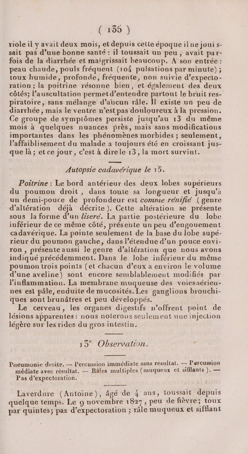 viole il y avait deux mois, et depuis cette époque il ne joui s- sait pas d’une bonne santé : il toussait un peu , avait par¬ fois de la diarrhée et maigrissait beaucoup. A son entrée: peau chaude, pouls fréquent (io4 pulsations par minute) ; toux humide, profonde, fréquente, non suivie d’expecto- ration; la poitrine résonne bien , et également des deux côtés; l'auscultation permet d'entendre partout le bruit res¬ piratoire, sans mélange d’aucun râle. Il existe un peu de diarrhée, mais le ventre n’est pas douloureux à la pression. Ce groupe de symptômes persiste jusqu'au i3 du même mois à quelques nuances près, mais sans modifications importantes dans les phénomènes morbides ; seulement, l’affaiblisement du malade a toujours été en croissant jus¬ que là; et ce jour, c'est à dire le i3, la mort survint. Autopsie cadavérique le i5. Poitrine : Le bord antérieur des deux lobes supérieurs du poumon droit , dans toute sa longueur et jusqu’à un demi-pouce de profondeur est comme rénifié (genre d’altération déjà décrite ). Cette altération se présente sous la forme d’un liseré. La partie postérieure du lobe inférieur de ce même côté, présente un peu d’engouement cadavérique. La pointe seulement de la base du lobe supé¬ rieur du poumon gauche, dans l’étendue d’un pouce envi¬ ron , présente aussi le genre d’altération que nous avons indiqué précédemment. Dans Je lobe inférieur du même poumon trois points (et chacun d’eux a environ le volume d’une aveline) sont encore semblablement modifiés par l’inflammation. La membrane muqueuse des voies aérien¬ nes est pâle, enduite de mucosités. Les ganglions bronchi¬ ques sont brunâtres et peu développés. Le cerveau, les organes digestifs n’offrent point de lésions apparentes : nous noterons seulement une injection légère sur les rides du gros intestin. 3 3e Observation. 1 f ’ ; Pneumonie droite. — Percussion immédiate sans résultat. —— Percussion médiate avec résultat. — Râles multiples (muqueux et sifflants ). Pas d’expectoration. Laverdure (Antoine), âgé de 4 ails? toussait depuis quelque temps. Le 9 novembre 18*27 , peu de fièvre; toux par quintes; pas d’expectoration ; râle muqueux et sifflant