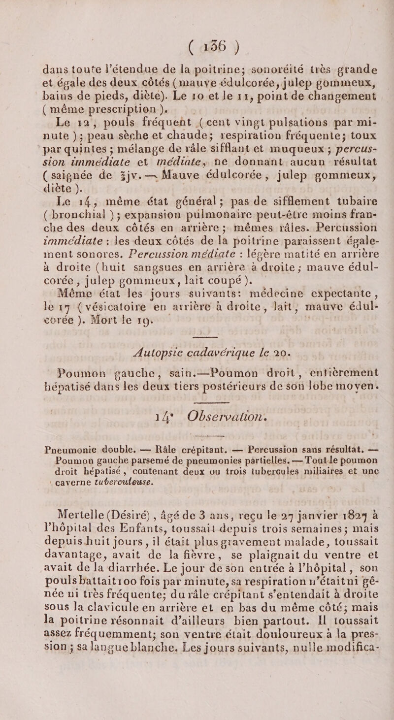 dans toute Tétendae de la poitrine; sonoréité très grande et égale des deux côtés (mauve édulcorée, julep gommeux, bains de pieds, diète). Le 10 et le 11, point de changement ( même prescription ). Le 12, pouls fréquent (cent vin S1 pulsations par mi¬ nute ) ; peau sèche et chaude; respiration fréquente; toux par quintes ; mélange de râle sifflant et muqueux ; percus¬ sion immédiate et médiate, ne donnant aucun résultat (saignée de |jv.—^ Mauve édulcorée, julep gommeux, diète ). Le i4; même état général; pas de sifflement tubaire ( bronchial ); expansion pulmonaire peut-être moins fran¬ che des deux côtés en arrière ; mêmes râles. Percussion immédiate : les deux côtés de la poitrine paraissent égale¬ ment sonores. Percussion médiate : légère matité en arrière à droite (huit sangsues en arrière à droite; mauve édul¬ corée, julep gommeux, lait coupé). Même état les jours suivants: médecine expectante, le 17 (vésicatoire en arrière à droite, lait, mauve édul¬ corée ). Mort le 19. Autopsie cadavérique le 20. Poumon gauche, sain.—Poumon droit, entièrement hépatisé dans les deux tiers postérieurs de son lobe moyen. 14* Observation. Pneumonie double. — Râle crépitant. — Percussion sans résultat. — Poumon gauche parsemé de pneumonies partielles. — Tout le poumon droit hépatisé , contenant deux ou trois tubercules miliaires et une caverne tuberculeuse. Mertelle (Désiré), âgé de 3 ans, reçu le 27 janvier 1827 à l’hôpital des Enfants, toussait depuis trois semaines; mais depuis huit jours , il était plus gravement malade, toussait davantage, avait de la fièvre , se plaignait du ventre et avait de la diarrhée. Le jour de son entrée à l’hôpital, son pouls battait 100 fois par minute, sa respiration n'était ni gê¬ née ni très fréquente; du râle crépitant s’entendait à droite sous la clavicule en arrière et en bas du même côté; mais la poitrine résonnait d’ailleurs bien partout. Il toussait assez fréquemment; son ventre était douloureux à la pres¬ sion ; sa langueblanche. Les jours suivants, nulle modifica*