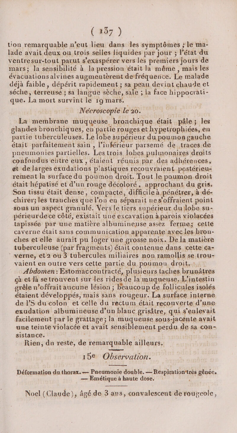 tion remarquable n’eut lieu dans les symptômes ; le ma¬ lade avait deux ou trois selles liquides par jour ; l’état du ventresur-tout parut s’exaspérer vers les premiers jours de mars- la sensibilité à la pression était la même , mais les évacuations alvines augmentèrent de fréquence. Le malade déjà faible, dépérit rapidement ; sa peau devint chaude et sèche, terreuse ; sa langue sèche, sale ; la face hippocrati¬ que. La mort survint le 19 mars. Nécroscopie le 20. La membrane muqueuse bronchique était pâle ; les glandes bronchiques, en partie rouges et hypetrophiées, en partie tuberculeuses. Le lobe supérieur du poumon gauche était parfaitement sain , l’inférieur parsemé de traces de pneumonies partielles. Les trois lobes pulmonaires droits confondus entre eux, étaient réunis par des adhérences, et de larges exudations plastiques recouvraient postérieu¬ rement la surface du poumon droit. Tout le poumon droit était hépatisé et d’un rouge décoloré , approchant du gris. Son tissu était dense, compacte, difficile à pénétrer, à dé¬ chirer; les tranches que l’on en séparait ne s’offraient point sous un aspect granulé. Vers le tiers supérieur du lobe su¬ périeur de ce côté, existait une excavation à parois violacées tapissée par une matière albumineuse assez ferme; cette caverne était sans communication apparente avec les bron¬ ches et elle aurait pu loger une grosse noix. De la matière tuberculeuse (par fragments) était contenue dans cette ca¬ verne, et2 ou 3 tubercules miliaires non ramollis se trou¬ vaient en outre vers cette partie du poumon droit. Abdomen : Estomaccontracté, plusieurs taches brunâtres çà et là se trouvent sur les ridesde la muqueuse. L’intestin grêle n’offrait aucune lésion; beaucoup de follicules isolés étaient développés, mais sans rougeur. La surface interne de l’S du colon et celle du rectum était recouverte d’une exudation albumineuse d’un blanc grisâtre, qui s’enlevait facilement par le grattage; la muqueuse sous-jacente avait une teinte violacée et avait sensiblement perdu de sa con¬ sistance. Rien, dn reste, de remarquable ailleurs. 15e Observa tion. Déformation du thorax.-— Pneumonie double.— Respiration très gênée» — Emétique à haute dose. Noël (Claude), âgé de 3 ans, convalescent de rougeole,