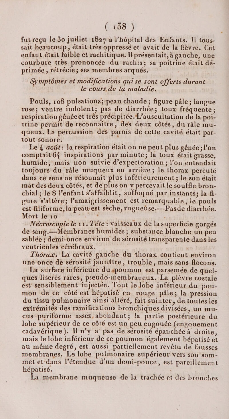 fat reçu le 3o juillet 1827 à l'hôpital des Enfants. U tous¬ sait beaucoup, était très oppressé et avait de la fièvre. Cet enfant était faible et rachitique. Il présentait, à gauche, une courbure très prononcée du rachis; sa poitrine était dé¬ primée, rétrécie; ses membres arqués. Symptômes et modifications qui se sont offerts durant le cours de la maladie. Pouls, 108 pulsations; peau chaude ; figure pâle; langue rose; ventre indolent; pas de diarrhée; toux fréquente; respiration gênée et très précipitée. L'auscultation de la poi¬ trine permit de reconnaître, des deux côtés, du râle mu¬ queux. La percussion des parois de cette cavité était par¬ tout sonore. Le 4 août : la respiration était on ne peut plus gênée;Ton comptait 64 inspirations par minute; la toux était grasse, humide, mais non suivie d’expectoration ; l’on entendait toujours du râle muqueux en arrière; le thorax percuté dans ce sens ne résonnait plus inférieurement; le son était mat des deux côtés, et de plus on y percevait le souffle bron¬ chial ; le 8 l’enfant s’affaiblit, suffoqué par instants; la fi¬ gure s’altère; l’amaigrissement est remarquable, le pouls est filiforme, la peau est sèche, rugueuse.—Pas de diarrhée. Mort le 10 Nécroscopie le 11. Tête : vaisseaux de la superficie gorgés de sang.—Membranes humides ; substance blanche un peu sablée ; demi-once environ de sérosité transparente dans les ventricules cérébraux. Thorax. La cavité gauche du thorax contient environ une once de sérosité jaunâtre, trouble, mais sans flocons. La surface inférieure du poumon est parsemée de quel¬ ques liserés rares, pseudo-membraneux. La plèvre costale est sensiblement injectée. Tout le lobe inférieur du pou¬ mon de ce côté est hépatisé en rouge pâle ; la pression du tissu pulmonaire ainsi altéré, fait suinter, de toutes les extrémités des ramifications bronchiques divisées, un mu¬ cus puriforme assez abondant; la partie postérieure du lobe supérieur de ce côté est un peu engouée (engouement cadavérique). Il n’v a pas de sérosité épanchée à droite, mais le lobe inférieur de ce poumon également hépatisé et au même degré, est aussi partiellement revêtu de fausses membranes. Le lobe pulmonaire supérieur vers son som¬ met et dans l’étendue d’un demi-pouce, est pareillement hépatisé. La membrane muqueuse de la trachée et des bronches