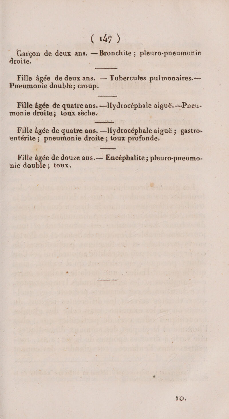 ( *47 ) Garçon de deux ans. —Bronchite ; pleuro-pneuriionic droite. Fille âgée de deux ans. —Tubercules pulmonaires.— Pneumonie double; croup. Fille âgée de quatre ans.—Hydrocéphale aiguë.—Pneu¬ monie droite j toux sèche. Fille âgée de quatre ans, —Hydrocéphale aiguë ; gastro¬ entérite; pneumonie droite; toux profonde. Fille âgée de douze ans.— Encéphalite ; pleuro-pneumo* nie double ; toux . # 10.