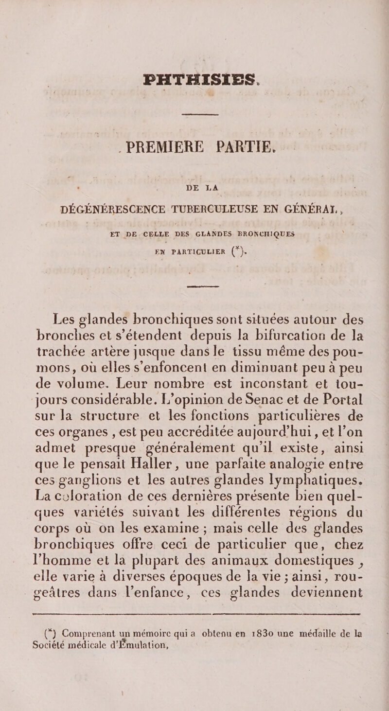PHTHISIES PREMIERE PARTIE, DE LA DÉGÉNÉRESCENCE TUBERCULEUSE EN GÉNÉRAL » ET DE CELLE DES GLANDES BRONCHIQUES EN PARTICULIER (*), Les glandes bronchiques sont situées autour des bronches et s’étendent depuis la bifurcation de la trachée artère jusque dans le tissu même des pou¬ mons, où elles s’enfoncent en diminuant peu à peu de volume. Leur nombre est inconstant et tou¬ jours considérable. L’opinion de Senac et de Portai sur la structure et les fonctions particulières de ces organes , est peu accréditée aujourd’hui, et l’on admet presque généralement qu’il existe, ainsi que le pensait Haller, une parfaite analogie entre ces ganglions et les autres glandes lymphatiques, La coloration de ces dernières présente bien quel¬ ques variétés suivant les différentes régions du corps où on les examine ; mais celle des glandes bronchiques offre ceci de particulier que, chez l’homme et la plupart des animaux domestiques , elle varie à diverses époques de la vie ; ainsi , rou¬ geâtres dans l’enfance, ces glandes deviennent (*) Comprenant un mémoire qui a obtenu en i83o une médaille de la Société médicale d’Êmulation,