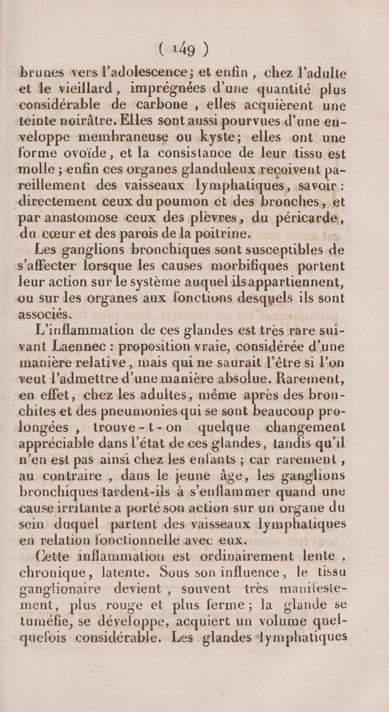 brunes vers l’adolescence; et enfin , chez l’adulte et le vieillard , imprégnées d’une quantité plus considérable de carbone , elles acquièrent une teinte noirâtre. Elles sont aussi pourvues d’une en¬ veloppe membraneuse ou kyste; elles ont une forme ovoïde, et la consistance de leur tissu est molle ; enfin ces organes glanduleux reçoivent pa¬ reillement des vaisseaux lymphatiques, savoir: directement ceux du poumon et des bronches, et par anastomose ceux des plèvres, du péricarde, du cœur et des parois de la poitrine. Les ganglions bronchiques sont susceptibles de s’affecter lorsque les causes morbifiques portent leur action sur le système auquel ils appartiennent, ou sur les organes aux fonctions desquels ils sont associés. / L’inflammation de ces glandes est très rare sui¬ vant Laennec : proposition vraie, considérée d’une manière relative, mais qui ne saurait l’être si l’on veut l’admettre d’une manière absolue. Rarement, en effet, chez les adultes, même après des bron¬ chites et des pneumonies qui se sont beaucoup pro¬ longées , trouve-t-on quelque changement appréciable dans l’état de ces glandes, tandis qu’il n’en est pas ainsi chez les enfants ; car rarement , au contraire , dans le jeune âge, les ganglions bronchiques tardent-ils à s’enflammer quand une cause irritante a porté son action sur un organe du sein duquel partent des vaisseaux lymphatiques en relation fonctionnelle avec eux. Cette inflammation est ordinairement lente , chronique, latente. Sous son influence, le tissu gangiionaire devient , souvent très manifeste¬ ment, plus rouge et plus ferme; la glande se tuméfie, se développe, acquiert un volume quel¬ quefois considérable. Les glandes lymphatiques