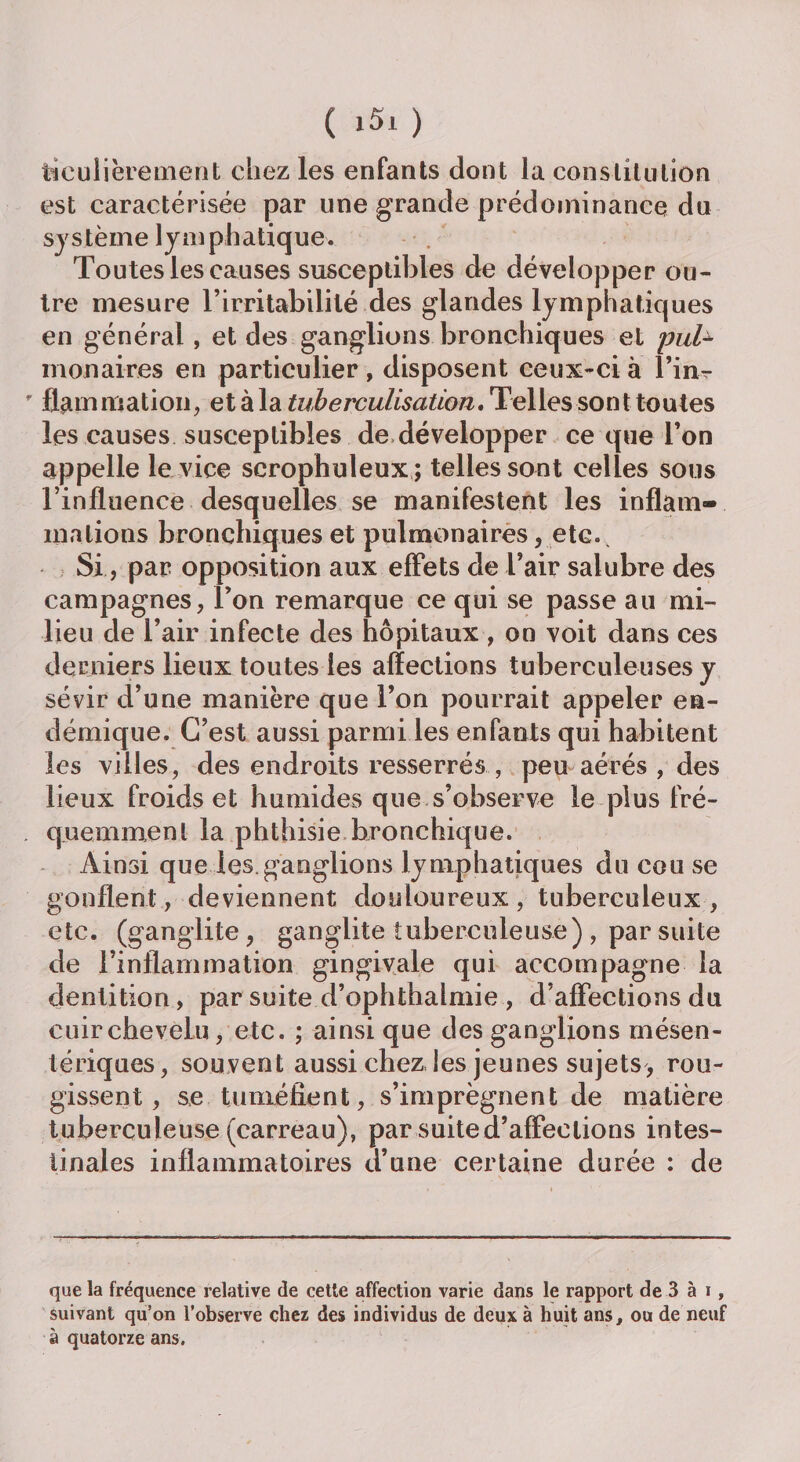 ticulièrement chez les enfants dont la constitution est caractérisée par une grande prédominance du système lymphatique. Toutes les causes susceptibles de développer ou¬ tre mesure l’irritabilité des glandes lymphatiques en général, et des ganglions bronchiques et puU monair.es en particulier, disposent ceux-ci à l’in? fiammation, et à la tuberculisation. Telles sont toutes les causes susceptibles de développer ce que l’on appelle le vice serophuleux; telles sont celles sous l’influence desquelles se manifestent les inflam¬ mations bronchiques et pulmonaires, etc. Si, par opposition aux effets de l’air salubre des campagnes, l’on remarque ce qui se passe au mi¬ lieu de l’air infecte des hôpitaux , on voit dans ces derniers lieux toutes les affections tuberculeuses y sévir d’une manière que l’on pourrait appeler en¬ démique. C’est aussi parmi les enfants qui habitent les villes, des endroits resserrés , peu aérés , des lieux froids et humides que s’observe le plus fré¬ quemment la phthisie bronchique. Ainsi que les.ganglions lymphatiques du cou se gonflent, deviennent douloureux, tuberculeux, etc. (ganglite, ganglite tuberculeuse), par suite de l’inflammation gingivale qui accompagne la dentition, par suite d’ophthalmie , d’affections du cuir chevelu, etc. ; ainsique des ganglions mésen¬ tériques, souvent aussi chez les jeunes sujets, rou¬ gissent, se tuméfient, s’imprègnent de matière tuberculeuse (carreau), par suite d’affections intes¬ tinales inflammatoires d’une certaine durée : de que la fréquence relative de cette affection varie dans le rapport de 3 à i, suivant qu’on l’observe chez des individus de deux à huit ans, ou de neuf à quatorze ans.