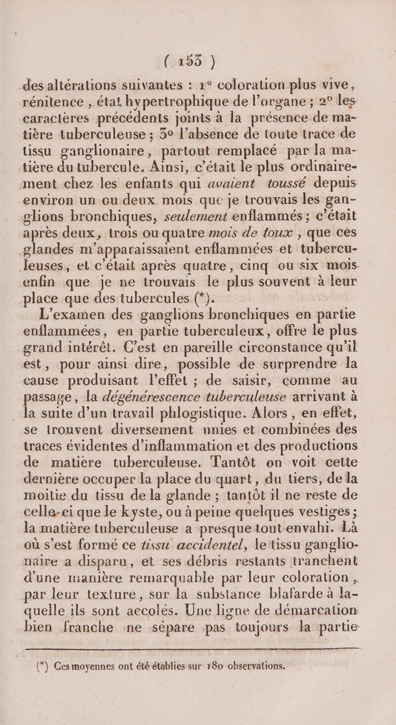 ( «SS ) des altérations suivantes : i° coloration plus vive, rénitence , état hypertrophique de l’organe ; 2° les caractères précédents joints à la présence de ma¬ tière tuberculeuse 5 3° l’absence de toute trace de tissu ganglionaire, partout remplacé par 3a ma¬ tière du tubercule. Ainsi, c’était le plus ordinaire¬ ment chez les enfants qui avaient toussé depuis environ un ou deux mois que je trouvais les gan¬ glions bronchiques, seulement enflammés ; c’était après deux, trois ou quatre mois de toux , que ces glandes m’apparaissaient enflammées et tubercu¬ leuses, et c’était après quatre, cinq ou six mois enfin que je ne trouvais le plus souvent à leur place que des tubercules (*}. L’examen des ganglions bronchiques en partie enflammées, en partie tuberculeux, offre le plus grand intérêt. C’est en pareille circonstance qu’il est, pour ainsi dire, possible de surprendre la cause produisant l’effet ; de saisir, comme au passage, la dégénérescence tuberculeuse arrivant à la suite d’un travail phlogistique. Alors, en effet, se trouvent diversement unies et combinées des traces évidentes d’inflammation et des productions de matière tuberculeuse. Tantôt on voit cette dernière occuper la place du quart, du tiers, de la moitié du tissu de la glande ; tantôt il ne reste de celle-ci que le kyste, ou à peine quelques vestiges ; la matière tuberculeuse a presque tout envahi. Là où s’est formé ce tissu accidentel, le tissu ganglio- naire a disparu , et ses débris restants tranchent d’une manière remarquable par leur coloration par leur texture, sur la substance blafarde à la¬ quelle ils sont accolés. Une ligne de démarcation bien franche ne sépare pas toujours la partie (¥) Ces moyennes ont été établies sur 180 observations.
