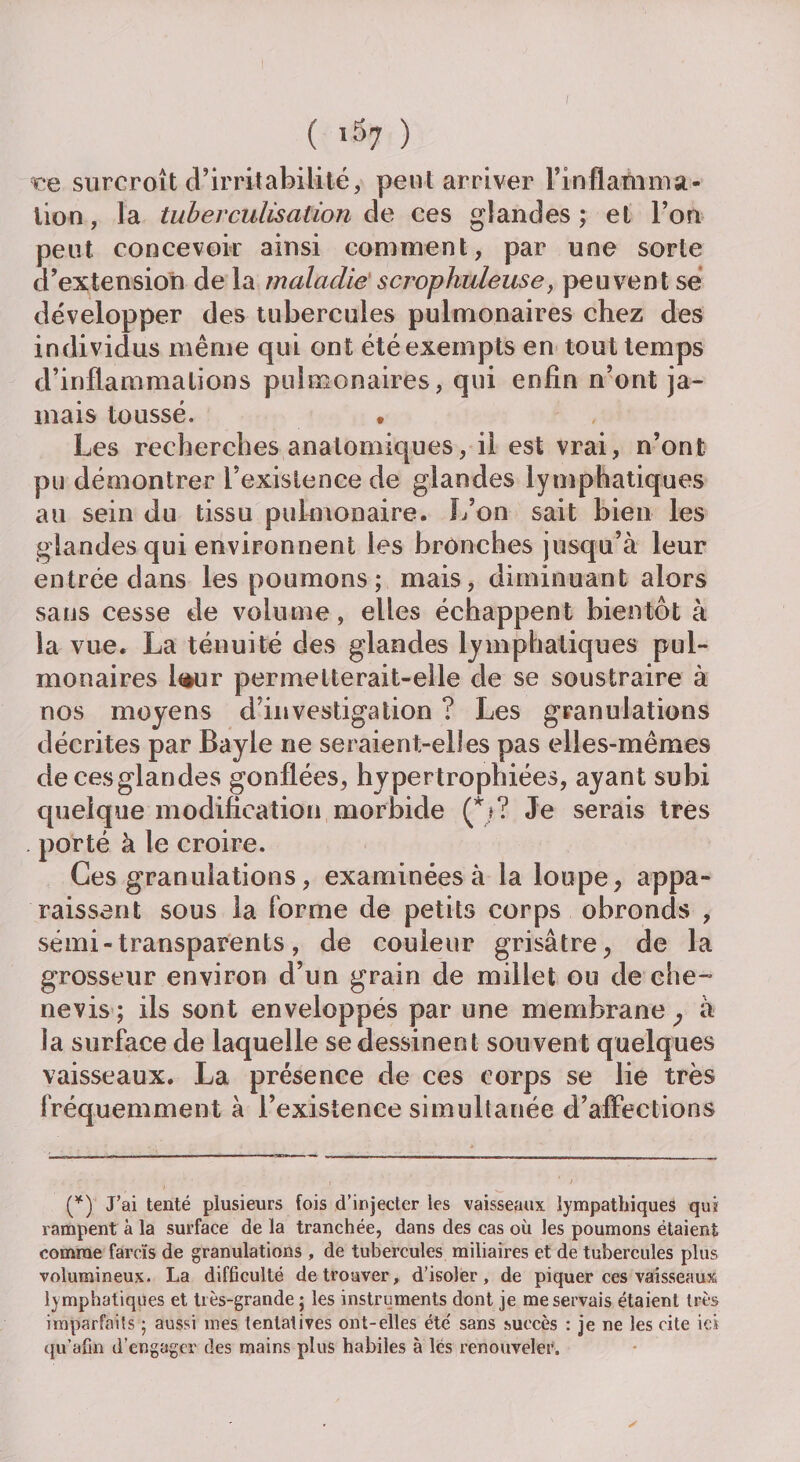 ( l37 ) ce surcroît d’irritabilité, peut arriver Finflammsi- lion, la tuberculisation de ces glandes ; et l’on peut concevoir ainsi comment, par une sorte d’extension de la maladie scrophuleuse, peuvent se développer des tubercules pulmonaires chez des individus même qui ont été exempts en tout temps d’inflammations pulmonaires, qui enfin n’ont ja¬ mais toussé. . Les recherches anatomiques, il est vrai, n’ont pu démontrer l’existence de glandes lymphatiques au sein du tissu pulmonaire. L’on sait bien les glandes qui environnent les bronches jusqu’à leur entrée dans les poumons; mais, diminuant alors sans cesse de volume, elles échappent bientôt à la vue. La ténuité des glandes lymphatiques pul¬ monaires taur permelterait-elle de se soustraire à nos moyens d’investigation ? Les granulations décrites par Bayle ne seraient-elles pas elles-mêmes decesglandes gonflées, hypertrophiées, ayant subi quelque modification morbide (*»? Je serais très . porté à le croire. Ces granulations, examinées à la loupe, appa¬ raissent sous la forme de petits corps obronds , sémi-transparents, de couleur grisâtre, de la grosseur environ d’un grain de millet ou de che- nevis ; ils sont enveloppés par une membrane } à la surface de laquelle se dessinent souvent quelques vaisseaux. La présence de ces corps se lie très fréquemment à l’existence simultanée d’affections (*) J’ai tenté plusieurs fois d’injecter les vaisseaux lympathiques qui rampent à la surface de la tranchée, dans des cas où les poumons étaient comme farcïs de granulations , de tubercules miliaires et de tubercules plus volumineux. La difficulté de trouver, d’isoler, de piquer ces vaisseaux lymphatiques et très-grande ; les instruments dont je me servais étaient très imparfaits ; aussi mes tentatives ont-elles été' sans succès : je ne les cite ici qu’afin d’engager des mains plus habiles à lés renouveler.