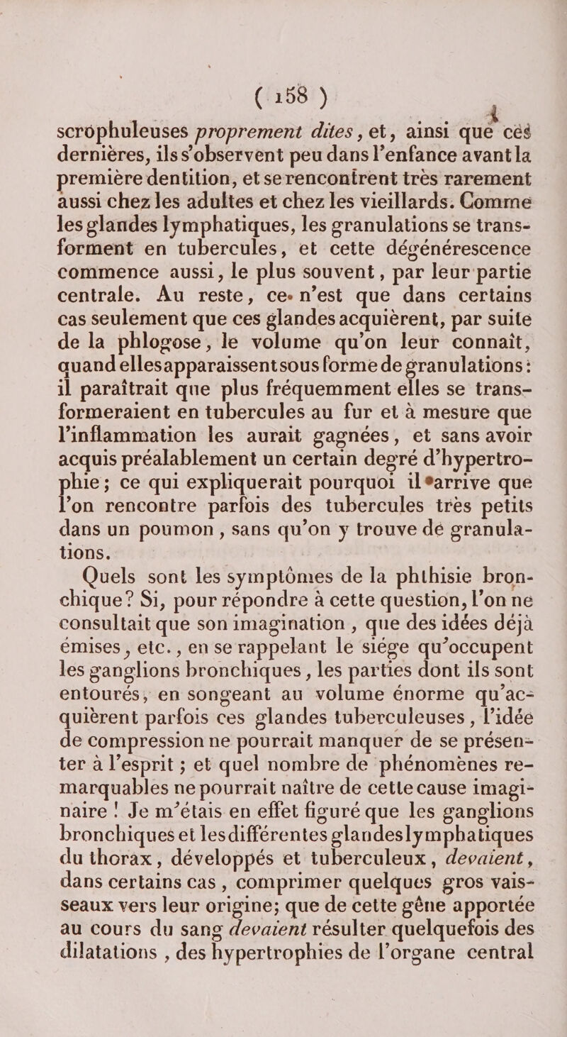 scrophuleuses proprement dites , et, ainsi que cèè dernières, ils s’observent peu dans l’enfance avant la première dentition, et se rencontrent très rarement aussi chez les adultes et chez les vieillards. Comme les glandes lymphatiques, les granulations se trans¬ forment en tubercules, et cette dégénérescence commence aussi, le plus souvent, par leur partie centrale. Au reste, ce* n’est que dans certains cas seulement que ces glandes acquièrent, par suite de la phlogose, le volume qu’on leur connaît, quand elles apparaissent sous formé de granulations : il paraîtrait que plus fréquemment elles se trans¬ formeraient en tubercules au fur et à mesure que l’inflammation les aurait gagnées, et sans avoir acquis préalablement un certain degré d’hypertro¬ phie; ce qui expliquerait pourquoi il*arrive que l’on rencontre parfois des tubercules très petits dans un poumon , sans qu’on y trouve de granula¬ tions. Quels sont les symptômes de la phthisie bron¬ chique? Si, pour répondre à cette question, l’on ne consultait que son imagination , que des idées déjà émises,, etc., en se rappelant le siège qu'occupent les ganglions bronchiques, les parties dont ils sont entourés, en songeant au volume énorme qu’ac¬ quièrent parfois ces glandes tuberculeuses, l’idée de compression ne pourrait manquer de se présen¬ ter à l’esprit ; et quel nombre de phénomènes re¬ marquables ne pourrait naître de cette cause imagi¬ naire ! Je m'étais en effet figuré que les ganglions bronchiques et les differentes glandesly mphatiques du thorax, développés et tuberculeux, devaient, dans certains cas , comprimer quelques gros vais¬ seaux vers leur origine; que de cette gêne apportée au cours du sang devaient résulter quelquefois des dilatations , des hypertrophies de l’organe central