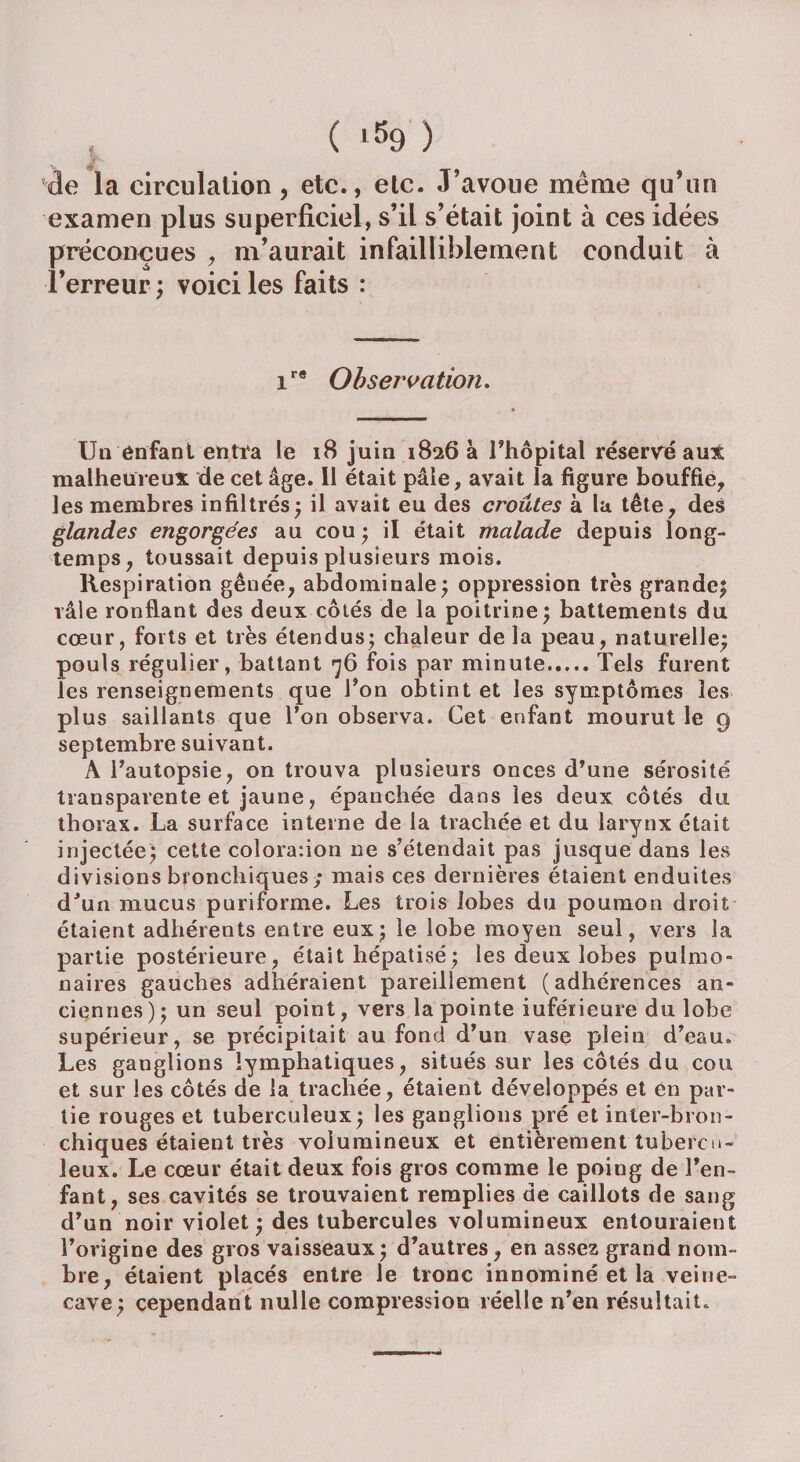 ( 1% ) de la circulation , etc., etc. J avoue même qu’un examen plus superficiel, s’il s’était joint à ces idées préconçues , m’aurait infailliblement conduit à l’erreur ; voici les faits : ir® Observation. Uu enfant entra le 18 juin 1826 a l’hôpital réserré aux malheureux de cet âge. Il était pâle, avait la figure bouffie, les membres infiltrés; il avait eu des croûtes à la tête, des glandes engorgées au cou ; il était malade depuis long¬ temps, toussait depuis plusieurs mois. Respiration gênée, abdominale; oppression très grande; râle ronflant des deux côtés de la poitrine; battements du cœur, forts et très étendus; chaleur de la peau, naturelle; pouls régulier, battant 76 fois par minute.Tels furent les renseignements que Ton obtint et les symptômes les plus saillants que Ton observa. Cet enfant mourut le g septembre suivant. A l’autopsie, on trouva plusieurs onces d’une sérosité transparente et jaune, épanchée dans les deux côtés du thorax. La surface interne de la trachée et du larynx était injectée; cette coloranon ne s’étendait pas jusque dans les divisions bronchiques ; mais ces dernières étaient enduites dJun mucus puriforme. Les trois lobes du poumon droit étaient adhérents entre eux; le lobe moyen seul, vers la partie postérieure, était hépatisé ; les deux lobes pulmo¬ naires gauches adhéraient pareillement (adhérences an¬ ciennes); un seul point, vers la pointe inférieure du lobe supérieur, se précipitait au fond d’un vase plein d’eau» Les ganglions lymphatiques, situés sur les côtés du cou et sur les côtés de la trachée, étaient développés et en par¬ tie rouges et tuberculeux; les ganglions pré et inter-bron¬ chiques étaient très volumineux et entièrement tubercu¬ leux. Le cœur était deux fois gros comme le poing de l’en¬ fant, ses cavités se trouvaient remplies de caillots de sang d’un noir violet; des tubercules volumineux entouraient l’origine des gros vaisseaux; d’autres, en assez grand nom¬ bre, étaient placés entre le tronc innominé et la veine- cave; cependant nulle compression réelle n’en résultait.
