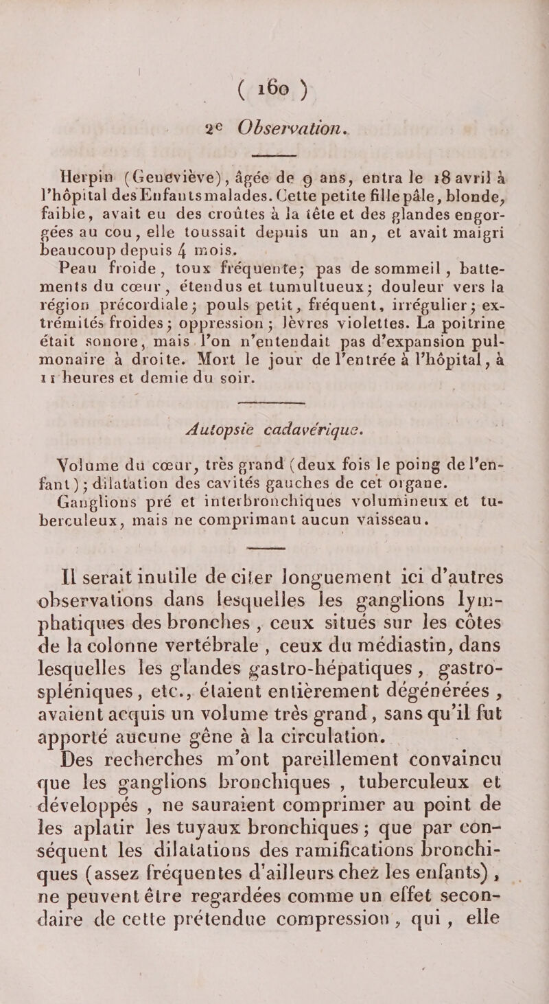 ( i6o ) 2e Observation. Hevpin (Geneviève), âgée de 9 ans, entra le 18 avril à l’hôpital desEnfantsmalades. Cette petite fillepâle, blonde, faible, avait eu des croûtes à la tête et des glandes engor¬ gées au cou, elle toussait depuis un an, et avait maigri beaucoup depuis 4 mois. Peau froide, toux fréquente; pas de sommeil , batte¬ ments du cœur, étendus et tumultueux; douleur vers la région précordiale; pouls petit, fréquent, irrégulier; ex¬ trémités froides ; oppression; lèvres violettes. La poitrine était sonore, mais l’on n’entendait pas d’expansion pul¬ monaire à droite. Mort le jour de l’entrée à l’hôpital, à i ï heures et demie du soir. Autopsie cadavérique. Volume du cœur, très grand (deux fois le poing de l’en¬ fant ); dilatation des cavités gauches de cet organe. Ganglions pré et interbronchiques volumineux et tu¬ berculeux, mais ne comprimant aucun vaisseau. Il serait inutile de citer longuement ici d’autres observations dans lesquelles les ganglions ljre¬ plia tiques des bronches , ceux situés sur les côtes de la colonne vertébrale , ceux du médiastin, dans lesquelles les glandes gastro-hépatiques , gastro- spléniques , etc., étaient enlièrement dégénérées , avaient acquis un volume très grand, sans qu’il fut apporté aucune gêne à la circulation. Des recherches m’ont pareillement convaincu que les ganglions bronchiques , tuberculeux et développés , ne sauraient comprimer au point de les aplatir les tuyaux bronchiques ; que par con¬ séquent les dilatations des ramifications bronchi¬ ques (assez fréquentes d’ailleurs chez les enfants) , ne peuvent être regardées comme un effet secon¬ daire de cette prétendue compression , qui , elle