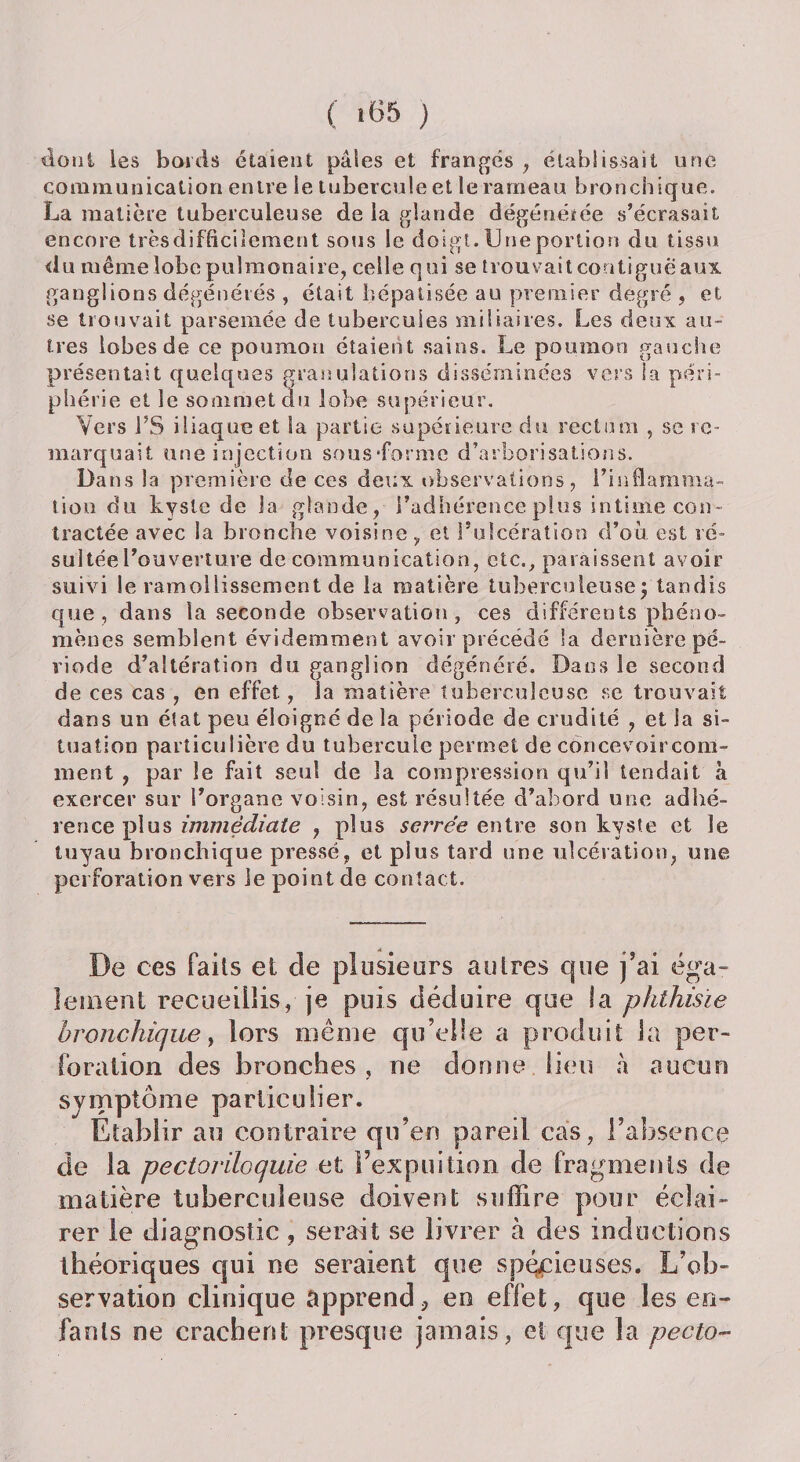 siont les bords étaient pâles et frangés , établissait une communication entre le tubercule et le rameau bronchique. La matière tuberculeuse de la glande dégénérée s’écrasait encore trèsdiflicilement sous le doigt. Une portion du tissu du même lobe pulmonaire, celle qui se trouvait contiguë aux. ga nglions dégénérés , était hépatisée au premier degré , et se trouvait parsemée de tubercules miliaires. Les deux au¬ tres lobes de ce poumon étaient sains. Le poumon gauche présentait quelques granulations disséminées vers la péri¬ phérie et le sommet du lobe supérieur. Vers FS iliaque et la partie supérieure du rectimi , se re¬ marquait une injection sous’forme d’arborisations. Dans la première de ces deux observations, l’inflamma¬ tion du kyste de la glande, l’adhérence plus intime con¬ tractée avec Sa bronche voisine, et l’ulcération d’où est ré¬ sultée l’ouverture de communication, etc., paraissent avoir suivi le ramollissement de la matière tuberculeuse\ tandis que, dans la seconde observation, ces différents phéno¬ mènes semblent évidemment avoir précédé la dernière pé¬ riode d’altération du ganglion dégénéré. Dans le second de ces cas , en effet, la matière tuberculeuse se trouvait dans un état peu éloigné de la période de crudité , et la si¬ tuation particulière du tubercule permet de concevoir com¬ ment , par le fait seul de la compression qu’il tendait a exercer sur l’organe voisin, est résultée d’abord une adhé¬ rence plus immédiate , plus serrée entre son kyste et le tuyau bronchique pressé, et plus tard une ulcération, une perforation vers le point de contact. De ces faits et de plusieurs autres que j’ai éga¬ lement recueillis, je puis déduire que la phthisie bronchique y lors même qu’elle a produit la per¬ foration des bronches , ne donne lieu à aucun symptôme particulier. Etablir au contraire qu’en pareil cas, l’absence de la pectoriloquie et Fexpuition de fragments de matière tuberculeuse doivent suffire pour éclai¬ rer le diagnostic ? serait se livrer à des inductions théoriques qui ne seraient que spécieuses. L’ob¬ servation clinique apprend* en effet, que les en¬ fants ne crachent presque jamais, et que la pecto-