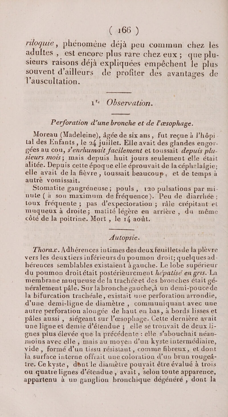 rilocjuie, phénomène déjà peu commun chez les adultes , est encore plus rare chez eux ; que plu¬ sieurs raisons déjà expliquées empêchent le plus souvent d ailleurs de profiter des avantages de l’auscultation. ire Observation. Perforation (Tune bronche et de l'œsophage. Moreau (Madeleine), âgée de six ans, fut reçue à J’hôpi lal des Enfants , le 24 juillet. Elle avait des glandes engor¬ gées au cou, s'enrhumait facilement et toussait depuis plu¬ sieurs mois) mais depuis huit jours seulement elle était alitée. Depuis cette époque elle éprouvait de la céphalalgie; elle avait de la fièvre , toussait beaucoup . et de temps à autre vomissait. Stomatite gangréneuse ; pouls , 120 pulsations par mi¬ nute ( à son maximum de fréquence). Peu de diarrhée ; toux fréquente ; pas d’expectoration ; râle crépitant ei muqueux à droite; matité légère en arrière , du même côté de la poitrine. Mort , le i4 août. Autopsie. Thorax. Adhérences intimes des deuxfeuiiietsde ia plèvre vers les deuxticrs inférieurs du poumon droit; quelques ad¬ hérences semblables existaient à gauche. Le lobe supérieur du poumon droitétait postérieurement hépatisé' en gris. La membrane muqueuse de la trachéeet des bronches était gé¬ néralement pâle. Sur la bronche gauche,à un demi-pouce de la bifurcation trachéale, existait une perforation arrondie, d’une demi-ligne de diamètre , communiquant avec une autre perforation alongée de haut en bas, à bords lisses et pâles aussi , siégeant sur l’œsophage. Cette dernière avait une ligne et demie d’étendue ; elle se trouvait de deux ii- gnes plus élevée que la précédente : elle s’abouchait néan¬ moins avec elle , mais au moyeu d’un kyste intermédiaire, vide , formé d’un tissu résistant, comme fibreux, et dont 1a surface interne offrait une coloration d’un brun rougeâ¬ tre. Ce kyste , d?>nt le diamètre pouvait être évalué à trois ou quatre lignes d’étendue , avait, selon toute apparence, appartenu à un ganglion bronchique dégénéré , dont la