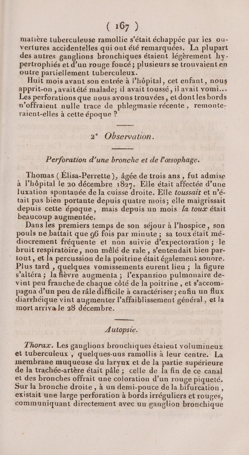 matière tuberculeuse ramollie s’était échappée par les ou¬ vertures accidentelles qtii ont été remarquées. La plupart des autres ganglions bronchiques étaient légèrement hy¬ pertrophiés et d’un rouge foncé ; plusieurs se trouvaient en outre partiellement tuberculeux. Huit mois avant son entrée à l’hôpital, cet enfant, nou§ apprit-on , avait été malade; il avait toussé, il avait vomi... Les perforations que nous avons trouvées, et dont les bords n’offraient nulle trace de phlegmasie récente , remonte: raient-elles à cette époque ? 2 e Observa lion. Perforation dJune bronche et de Vœsophage. Thomas ( Élisa-Perrette ), âgée de trois ans , fut admise à l’hôpital le 20 décembre 1827. Elle était affectée d’une luxation spontanée delà cuisse droite. Elle toussait et n’é¬ tait pas bien portante depuis quatre mois; elle maigrissait depuis cette époque , mais depuis un mois la toux était beaucoup augmentée. Dans les premiers temps de son séjour à l’hospice, son pouls ne battait que 96 fois par minute ; sa toux était mé¬ diocrement fréquente et non suivie d’expectoration ; le bruit respiratoire, non mêlé de raie , .s’entendait bien par¬ tout, et la percussion de la poitrine était également sonore. Plus tard , quelques vomissements eurent lieu ; la figure s’altéra; la fièvre augmenta ; l’expansion pulmonaire de¬ vint peu franche de chaque côté de la poitrine , et s’accom¬ pagna d’un peu de râle difficile à caractériser; enfin un flux diarrhéique vint augmenter l’affaiblissement général, et la mort arriva le 28 décembre. Autopsie. Thorax. Les ganglions bronchiques étaient volumineux et tuberculeux , quelques-uns ramoliis à leur centre. La membrane muqueuse du larynx et de la partie supérieure de la trachée-artère était pâle ; celle de la fin de ce canal et des bronches offrait une coloration d’un rouge piqueté. Sur la bronche droite , à un demi-pouce de la bifurcation , existait une large perforation à bords irréguliers et rouges, communiquant directement avec un ganglion bronchique