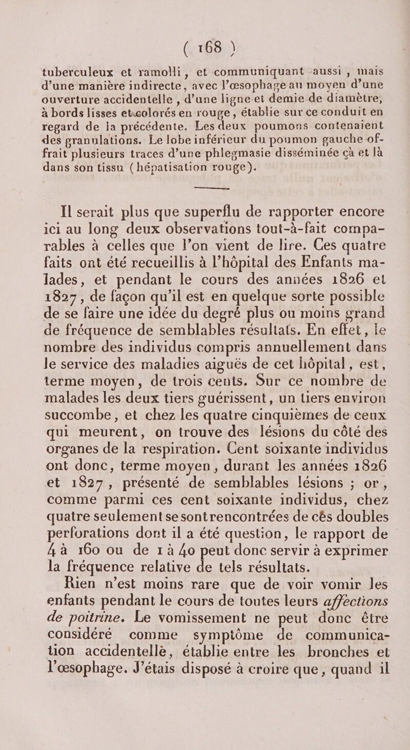 tuberculeux et ramolli, et communiquant aussi , mais d’une manière indirecte, avec l’œsophage an moyen d’une ouverture accidentelle , d’une ligne ei demie de diamètre, à bords lisses et colorés en rouge , établie sur ce conduit en regard de la précédente. Les deux poumons contenaient des granulations. Le lobe inférieur du poumon gauche of¬ frait plusieurs traces d’une phlegmasie disséminée çà et là dans son tissu (hépatisation rouge). Il serait plus que superflu de rapporter encore ici au long deux observations touî-à-fait compa¬ rables à celles que Ton vient de lire. Ces quatre faits ont été recueillis à l’hôpital des Enfants ma¬ lades, et pendant le cours des années 1826 et 1827, de façon qu’il est en quelque sorte possible de se faire une idée du degré plus ou moins grand de fréquence de semblables résultats. En effet, le nombre des individus compris annuellement dans Je service des maladies aiguës de cet hôpital, est, terme moyen, de trois cents. Sur ce nombre de malades les deux tiers guérissent, un tiers environ succombe, et chez les quatre cinquièmes de ceux qui meurent, on trouve des lésions du côté des organes de la respiration. Cent soixante individus ont donc, terme moyen, durant les années 1826 et 1827, présenté de semblables lésions ; or, comme parmi ces cent soixante individus, chez quatre seulement se sont rencontrées de cês doubles perforations dont il a été question, le rapport de 4 à 160 ou de 1 à 4o peut donc servir à exprimer la fréquence relative de tels résultats. Rien n’est moins rare que de voir vomir les enfants pendant le cours de toutes leurs affections cle poitrine. Le vomissement ne peut donc être considéré comme symptôme de communica¬ tion accidenteilè, établie entre les bronches et l’œsophage. J’étais disposé à croire que, quand il