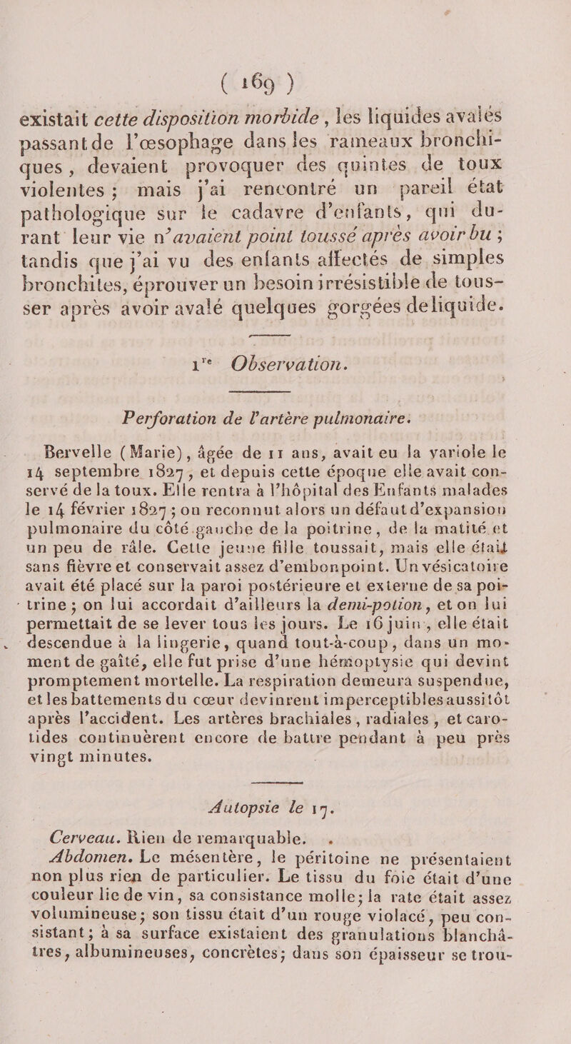 existait cette disposition morbide , les liquides avalés passant de l’œsophage dans les rameaux bronchi¬ ques , devaient provoquer des quintes de toux violentes ; mais j’ai rencontré un pareil état pathologique sur le cadavre d’eniaots, qui du¬ rant leur vie n’avaient point toussé après avoir hu ; tandis que j’ai vu des enfants affectés de simples bronchites, éprouver un besoin irrésistible de tous¬ ser après avoir avalé quelques gorgées de liquide. ire Observation. Perforation de Vartère pulmonaire. Bervelle (Marie), âgée de n ans, avait eu la variole le 14 septembre 1827 , et depuis cette époque elle avait con¬ servé de la toux. El ie rentra à l’hôpital des Enfants malades le 14 février 1827 ; on reconnut, alors un défaut d’expansion pulmonaire du côté gauche de la poitrine, de la matité et un peu de râle. Cette jeune fille toussait, mais elle était, sans fièvre et conservait assez d’embonpoint. Un vésicatoire avait été placé sur la paroi postérieure et externe de sa poi- * trine ; on lui accordait d’ailleurs la demi-potion , et on lui permettait de se lever tous les jours. Le ï6 juin-, elle était «. descendue à la lingerie, quand tout-à-coup, dans un mo¬ ment de gaîté, elle fut prise d’une hémoptysie qui devint promptement mortelle. La respiration demeura suspendue, et les battements du cœur devinrent imperceptibles aussitôt après l’accident. Les artères brachiales, radiales , et caro¬ tides continuèrent encore de battre pendant à peu près vingt minutes. Autopsie le 17. Cerveau. Rien de remarquable. ♦ Abdomen» Le mésentère, le péritoine ne présentaient non plus rien de particulier. Le tissu du foie était d’une couleur lie de vin, sa consistance molle; la rate était assez volumineuse; son tissu était d’un rouge violacé, peu con¬ sistant; à sa surface existaient des granulations blanchâ¬ tres, albumineuses, concrètes; dans son épaisseur se trou-