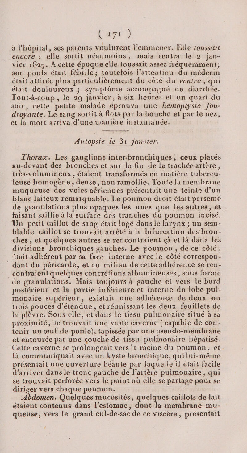 I 17‘ ) à l’hôpital, ses patents voulurent remmener. Elle toussait encore : elle sortit néanmoins , mais rentra ie i jan¬ vier 1827. À cette époque elle toussait assez fréquemment- son pouls était fébrile; toutefois l'attention du médecin était attirée plus particulièrement du côté du ventre , qui était douloureux ; symptôme accompagné de diarrhée. Tout-à-coup, le 29 janvier, à six heures et un quart du soir, cette petite malade éprouva une hémoptysie fou¬ droyante, Le sang sortit à flots par la bouche et par le nez, et la mort arriva d’une manière instantanée. Autopsie le 3i janvier. Thorax. Les ganglions inter-bronchiques, ceux placés au-devant des bronches et sur la fin de la trachée artère , très-volumineux, étaient transformés en matière tubercu¬ leuse homogène, dense , non ramollie. Toute la membrane muqueuse des voies aériennes présentait une teinte d’un blanc laiteux remarquable. Le poumon droit était parsemé de granulations plus opaques les unes que les autres, et faisant saillie à la surface des tranches du poumon incisé. Un petit caillot de sang était logé dans le larynx ; un sem¬ blable caillot, se trouvait arrêté à la bifurcation des bron¬ ches, et quelques autres se rencontraient çà et là dans les divisions bronchiques gauches. Le poumon , de ce côté, était adhérent par sa face interne avec le côté correspon¬ dant du péricarde, et au milieu de cette adhérence se ren¬ contraient quelques concrétions albumineuses , sous forme de granulations. Mais toujours à gauche et vers le bord postérieur et la partie inférieure et interne dn lobe pul¬ monaire supérieur, existait une adhérence de deux ou trois pouces d’étendue, et réunissant les deux feuillets de la plèvre. Sous elle, et dans le tissu pulmonaire situé à sa proximité, se trouvait une vaste caverne ( capable de con¬ tenir uu œuf de poule), tapissée par une pseudo-membrane et entourée par une çouclie de tissu pulmonaire hépatisé. Cette caverne se prolongeait vers la racine du poumon , et là communiquait avec un kyste bronchique, qui lui-même présentait une ouverture béante par laquelle il était facile d’arriver dans le tronc gauche de l’artère pulmonaire, qui se trouvait perforée vers le point où elle se partage pour se diriger vers chaque poumon. Abdomen. Quelques mucosités, quelques caillots de lait étaient contenus dans l’estomac, dont la membrane mu¬ queuse, vers le grand cul-de-sac de ce viscère, présentait